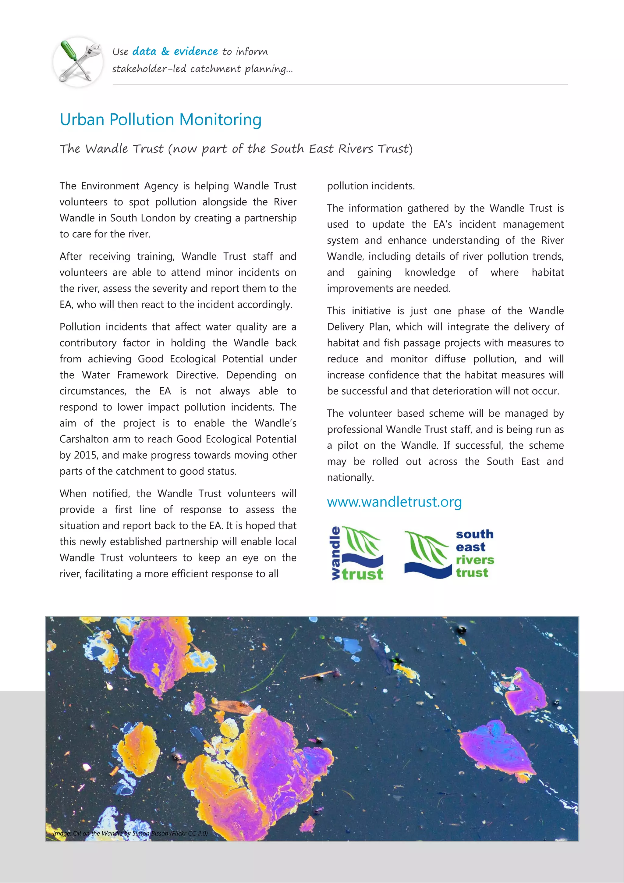 Use data & evidence to inform
stakeholder-led catchment planning...
Urban Pollution Monitoring
The Wandle Trust (now part of the South East Rivers Trust)
The Environment Agency is helping Wandle Trust
volunteers to spot pollution alongside the River
Wandle in South London by creating a partnership
to care for the river.
After receiving training, Wandle Trust staff and
volunteers are able to attend minor incidents on
the river, assess the severity and report them to the
EA, who will then react to the incident accordingly.
Pollution incidents that affect water quality are a
contributory factor in holding the Wandle back
from achieving Good Ecological Potential under
the Water Framework Directive. Depending on
circumstances, the EA is not always able to
respond to lower impact pollution incidents. The
aim of the project is to enable the Wandle’s
Carshalton arm to reach Good Ecological Potential
by 2015, and make progress towards moving other
parts of the catchment to good status.
When notified, the Wandle Trust volunteers will
provide a first line of response to assess the
situation and report back to the EA. It is hoped that
this newly established partnership will enable local
Wandle Trust volunteers to keep an eye on the
river, facilitating a more efficient response to all
pollution incidents.
The information gathered by the Wandle Trust is
used to update the EA’s incident management
system and enhance understanding of the River
Wandle, including details of river pollution trends,
and gaining knowledge of where habitat
improvements are needed.
This initiative is just one phase of the Wandle
Delivery Plan, which will integrate the delivery of
habitat and fish passage projects with measures to
reduce and monitor diffuse pollution, and will
increase confidence that the habitat measures will
be successful and that deterioration will not occur.
The volunteer based scheme will be managed by
professional Wandle Trust staff, and is being run as
a pilot on the Wandle. If successful, the scheme
may be rolled out across the South East and
nationally.
www.wandletrust.org
Image: Oil on the Wandle by Simon Bisson (Flickr CC 2.0)
 