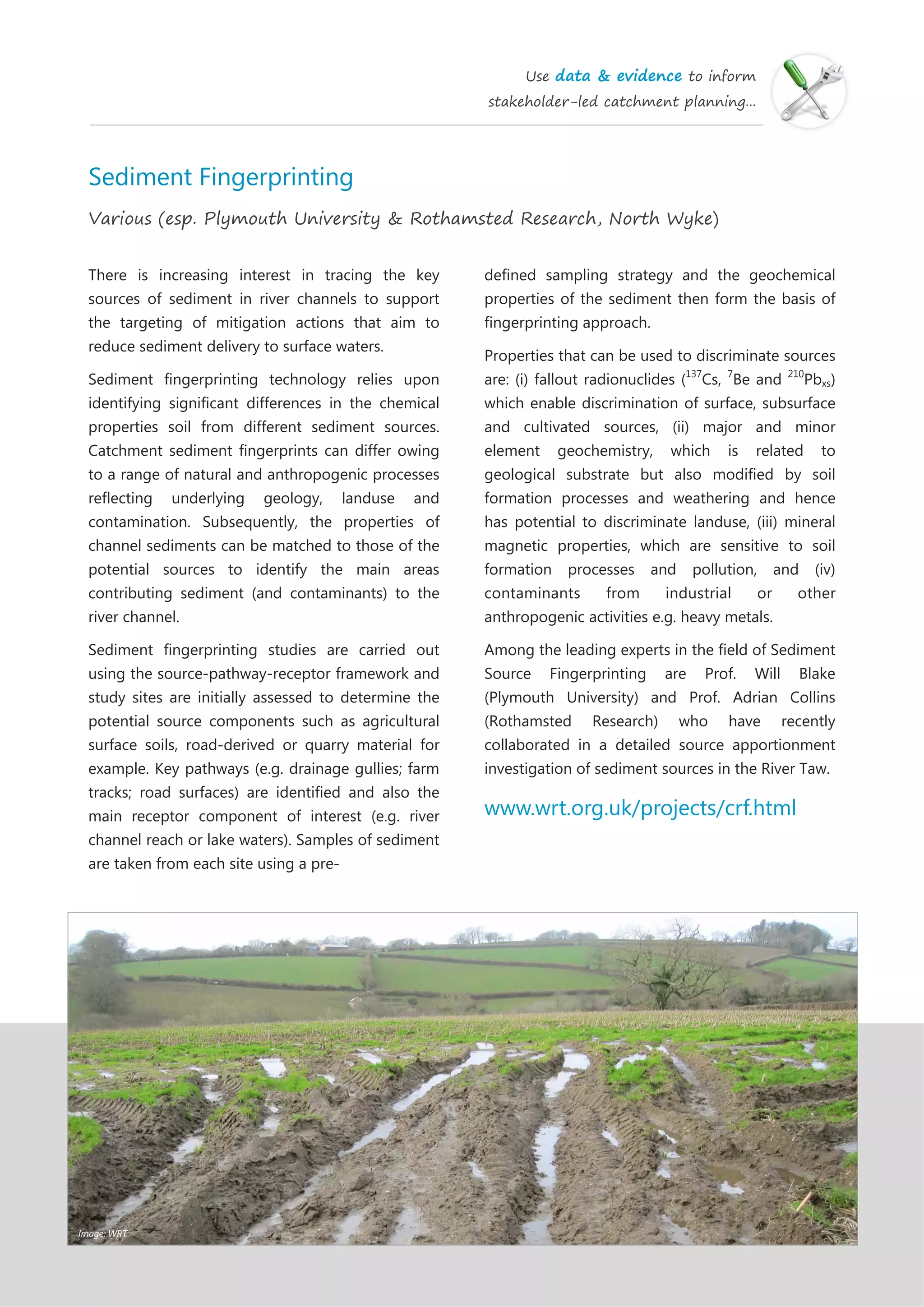 Use data & evidence to inform
stakeholder-led catchment planning...
Sediment Fingerprinting
Various (esp. Plymouth University & Rothamsted Research, North Wyke)
There is increasing interest in tracing the key
sources of sediment in river channels to support
the targeting of mitigation actions that aim to
reduce sediment delivery to surface waters.
Sediment fingerprinting technology relies upon
identifying significant differences in the chemical
properties soil from different sediment sources.
Catchment sediment fingerprints can differ owing
to a range of natural and anthropogenic processes
reflecting underlying geology, landuse and
contamination. Subsequently, the properties of
channel sediments can be matched to those of the
potential sources to identify the main areas
contributing sediment (and contaminants) to the
river channel.
Sediment fingerprinting studies are carried out
using the source-pathway-receptor framework and
study sites are initially assessed to determine the
potential source components such as agricultural
surface soils, road-derived or quarry material for
example. Key pathways (e.g. drainage gullies; farm
tracks; road surfaces) are identified and also the
main receptor component of interest (e.g. river
channel reach or lake waters). Samples of sediment
are taken from each site using a pre-
defined sampling strategy and the geochemical
properties of the sediment then form the basis of
fingerprinting approach.
Properties that can be used to discriminate sources
are: (i) fallout radionuclides (137
Cs, 7
Be and 210
Pbxs)
which enable discrimination of surface, subsurface
and cultivated sources, (ii) major and minor
element geochemistry, which is related to
geological substrate but also modified by soil
formation processes and weathering and hence
has potential to discriminate landuse, (iii) mineral
magnetic properties, which are sensitive to soil
formation processes and pollution, and (iv)
contaminants from industrial or other
anthropogenic activities e.g. heavy metals.
Among the leading experts in the field of Sediment
Source Fingerprinting are Prof. Will Blake
(Plymouth University) and Prof. Adrian Collins
(Rothamsted Research) who have recently
collaborated in a detailed source apportionment
investigation of sediment sources in the River Taw.
www.wrt.org.uk/projects/crf.html
Image: WRT
 