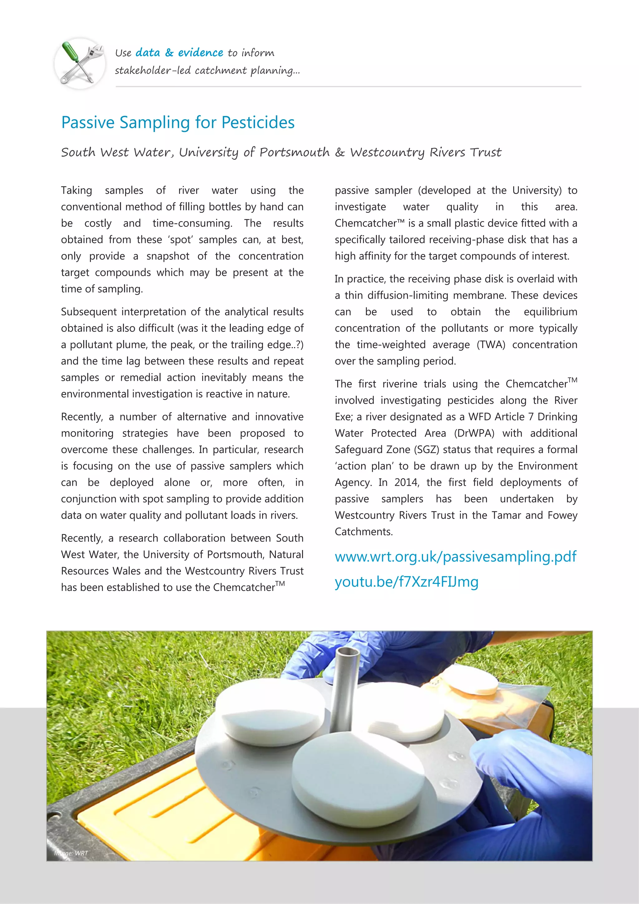 Use data & evidence to inform
stakeholder-led catchment planning...
Passive Sampling for Pesticides
South West Water, University of Portsmouth & Westcountry Rivers Trust
Taking samples of river water using the
conventional method of filling bottles by hand can
be costly and time-consuming. The results
obtained from these ‘spot’ samples can, at best,
only provide a snapshot of the concentration
target compounds which may be present at the
time of sampling.
Subsequent interpretation of the analytical results
obtained is also difficult (was it the leading edge of
a pollutant plume, the peak, or the trailing edge..?)
and the time lag between these results and repeat
samples or remedial action inevitably means the
environmental investigation is reactive in nature.
Recently, a number of alternative and innovative
monitoring strategies have been proposed to
overcome these challenges. In particular, research
is focusing on the use of passive samplers which
can be deployed alone or, more often, in
conjunction with spot sampling to provide addition
data on water quality and pollutant loads in rivers.
Recently, a research collaboration between South
West Water, the University of Portsmouth, Natural
Resources Wales and the Westcountry Rivers Trust
has been established to use the ChemcatcherTM
passive sampler (developed at the University) to
investigate water quality in this area.
Chemcatcher™ is a small plastic device fitted with a
specifically tailored receiving-phase disk that has a
high affinity for the target compounds of interest.
In practice, the receiving phase disk is overlaid with
a thin diffusion-limiting membrane. These devices
can be used to obtain the equilibrium
concentration of the pollutants or more typically
the time-weighted average (TWA) concentration
over the sampling period.
The first riverine trials using the ChemcatcherTM
involved investigating pesticides along the River
Exe; a river designated as a WFD Article 7 Drinking
Water Protected Area (DrWPA) with additional
Safeguard Zone (SGZ) status that requires a formal
‘action plan’ to be drawn up by the Environment
Agency. In 2014, the first field deployments of
passive samplers has been undertaken by
Westcountry Rivers Trust in the Tamar and Fowey
Catchments.
www.wrt.org.uk/passivesampling.pdf
youtu.be/f7Xzr4FIJmg
Image: WRT
 