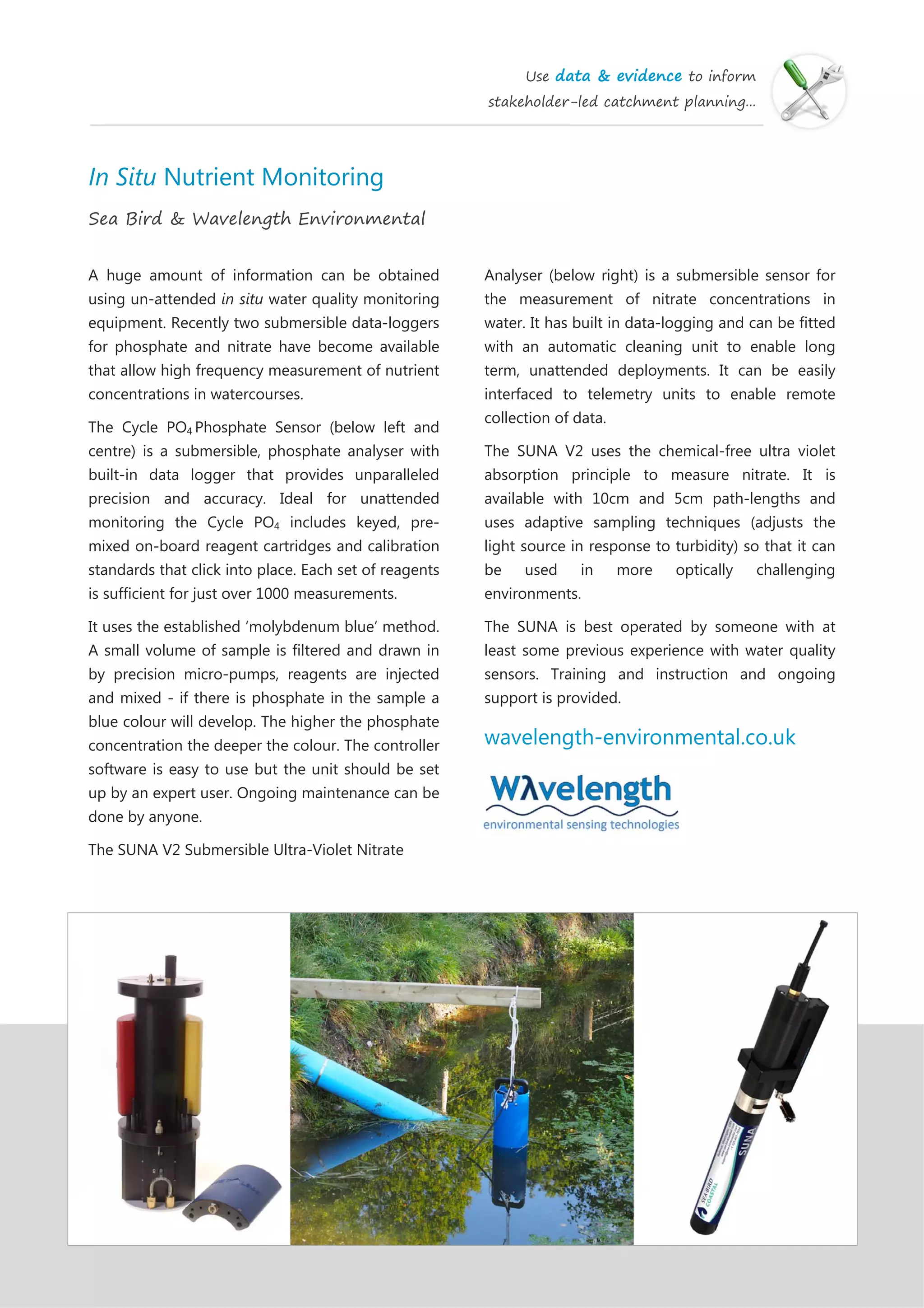 Use data & evidence to inform
stakeholder-led catchment planning...
In Situ Nutrient Monitoring
Sea Bird & Wavelength Environmental
A huge amount of information can be obtained
using un-attended in situ water quality monitoring
equipment. Recently two submersible data-loggers
for phosphate and nitrate have become available
that allow high frequency measurement of nutrient
concentrations in watercourses.
The Cycle PO4 Phosphate Sensor (below left and
centre) is a submersible, phosphate analyser with
built-in data logger that provides unparalleled
precision and accuracy. Ideal for unattended
monitoring the Cycle PO4 includes keyed, pre-
mixed on-board reagent cartridges and calibration
standards that click into place. Each set of reagents
is sufficient for just over 1000 measurements.
It uses the established ‘molybdenum blue’ method.
A small volume of sample is filtered and drawn in
by precision micro-pumps, reagents are injected
and mixed - if there is phosphate in the sample a
blue colour will develop. The higher the phosphate
concentration the deeper the colour. The controller
software is easy to use but the unit should be set
up by an expert user. Ongoing maintenance can be
done by anyone.
The SUNA V2 Submersible Ultra-Violet Nitrate
Analyser (below right) is a submersible sensor for
the measurement of nitrate concentrations in
water. It has built in data-logging and can be fitted
with an automatic cleaning unit to enable long
term, unattended deployments. It can be easily
interfaced to telemetry units to enable remote
collection of data.
The SUNA V2 uses the chemical-free ultra violet
absorption principle to measure nitrate. It is
available with 10cm and 5cm path-lengths and
uses adaptive sampling techniques (adjusts the
light source in response to turbidity) so that it can
be used in more optically challenging
environments.
The SUNA is best operated by someone with at
least some previous experience with water quality
sensors. Training and instruction and ongoing
support is provided.
wavelength-environmental.co.uk
 