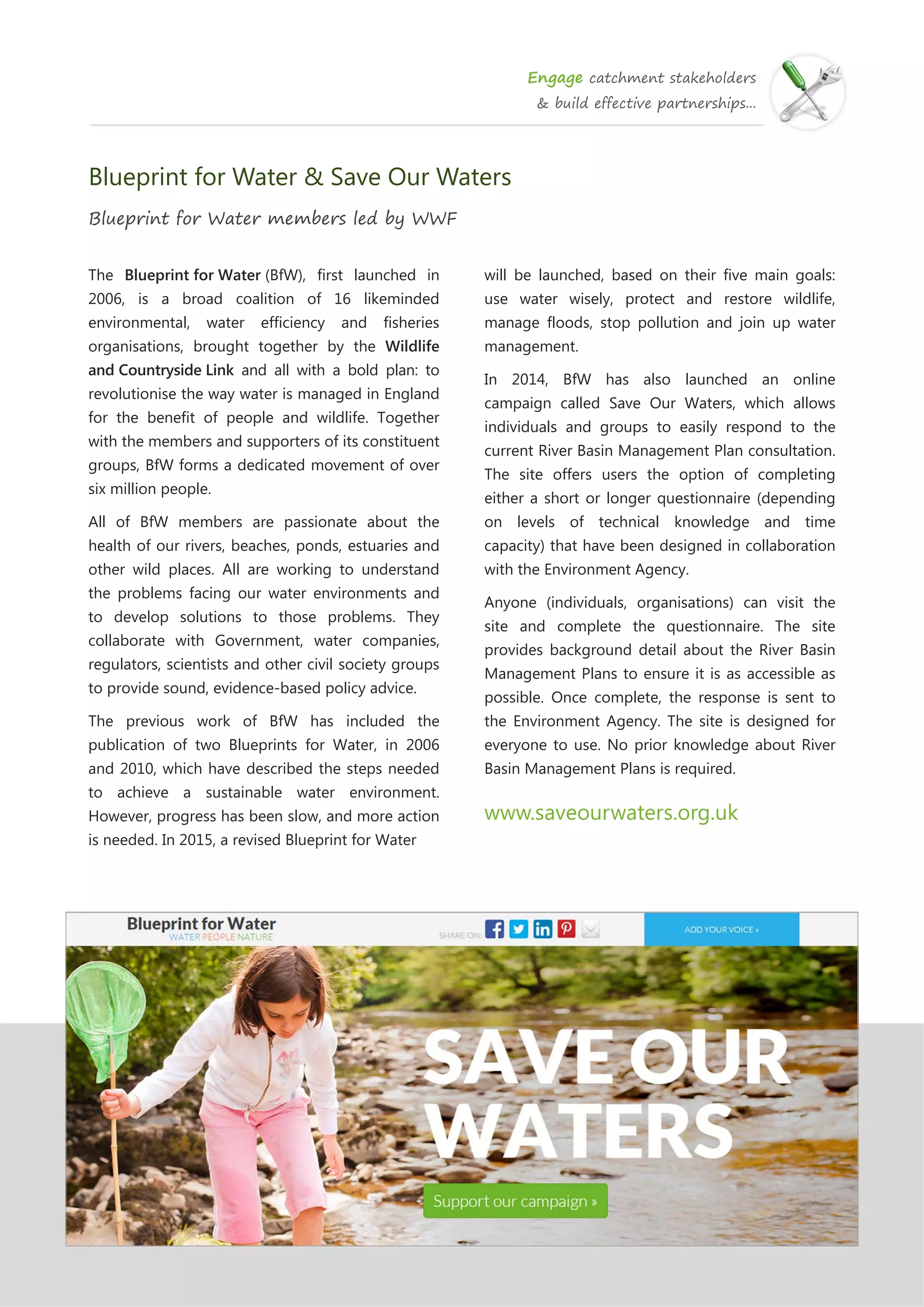 Engage catchment stakeholders
& build effective partnerships...
Blueprint for Water & Save Our Waters
Blueprint for Water members led by WWF
The Blueprint for Water (BfW), first launched in
2006, is a broad coalition of 16 likeminded
environmental, water efficiency and fisheries
organisations, brought together by the Wildlife
and Countryside Link and all with a bold plan: to
revolutionise the way water is managed in England
for the benefit of people and wildlife. Together
with the members and supporters of its constituent
groups, BfW forms a dedicated movement of over
six million people.
All of BfW members are passionate about the
health of our rivers, beaches, ponds, estuaries and
other wild places. All are working to understand
the problems facing our water environments and
to develop solutions to those problems. They
collaborate with Government, water companies,
regulators, scientists and other civil society groups
to provide sound, evidence-based policy advice.
The previous work of BfW has included the
publication of two Blueprints for Water, in 2006
and 2010, which have described the steps needed
to achieve a sustainable water environment.
However, progress has been slow, and more action
is needed. In 2015, a revised Blueprint for Water
will be launched, based on their five main goals:
use water wisely, protect and restore wildlife,
manage floods, stop pollution and join up water
management.
In 2014, BfW has also launched an online
campaign called Save Our Waters, which allows
individuals and groups to easily respond to the
current River Basin Management Plan consultation.
The site offers users the option of completing
either a short or longer questionnaire (depending
on levels of technical knowledge and time
capacity) that have been designed in collaboration
with the Environment Agency.
Anyone (individuals, organisations) can visit the
site and complete the questionnaire. The site
provides background detail about the River Basin
Management Plans to ensure it is as accessible as
possible. Once complete, the response is sent to
the Environment Agency. The site is designed for
everyone to use. No prior knowledge about River
Basin Management Plans is required.
www.saveourwaters.org.uk
 