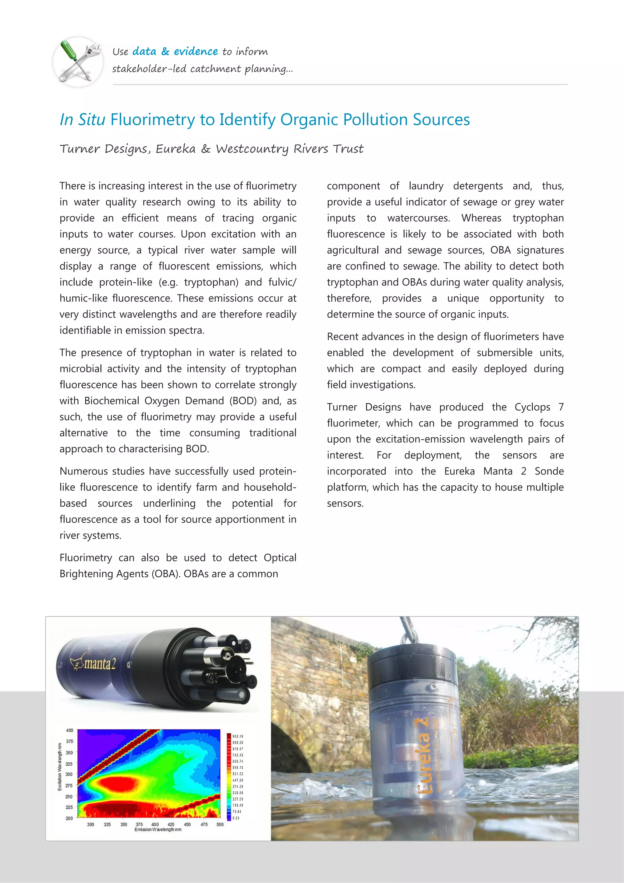 Use data & evidence to inform
stakeholder-led catchment planning...
In Situ Fluorimetry to Identify Organic Pollution Sources
Turner Designs, Eureka & Westcountry Rivers Trust
There is increasing interest in the use of fluorimetry
in water quality research owing to its ability to
provide an efficient means of tracing organic
inputs to water courses. Upon excitation with an
energy source, a typical river water sample will
display a range of fluorescent emissions, which
include protein-like (e.g. tryptophan) and fulvic/
humic-like fluorescence. These emissions occur at
very distinct wavelengths and are therefore readily
identifiable in emission spectra.
The presence of tryptophan in water is related to
microbial activity and the intensity of tryptophan
fluorescence has been shown to correlate strongly
with Biochemical Oxygen Demand (BOD) and, as
such, the use of fluorimetry may provide a useful
alternative to the time consuming traditional
approach to characterising BOD.
Numerous studies have successfully used protein-
like fluorescence to identify farm and household-
based sources underlining the potential for
fluorescence as a tool for source apportionment in
river systems.
Fluorimetry can also be used to detect Optical
Brightening Agents (OBA). OBAs are a common
component of laundry detergents and, thus,
provide a useful indicator of sewage or grey water
inputs to watercourses. Whereas tryptophan
fluorescence is likely to be associated with both
agricultural and sewage sources, OBA signatures
are confined to sewage. The ability to detect both
tryptophan and OBAs during water quality analysis,
therefore, provides a unique opportunity to
determine the source of organic inputs.
Recent advances in the design of fluorimeters have
enabled the development of submersible units,
which are compact and easily deployed during
field investigations.
Turner Designs have produced the Cyclops 7
fluorimeter, which can be programmed to focus
upon the excitation-emission wavelength pairs of
interest. For deployment, the sensors are
incorporated into the Eureka Manta 2 Sonde
platform, which has the capacity to house multiple
sensors.
 