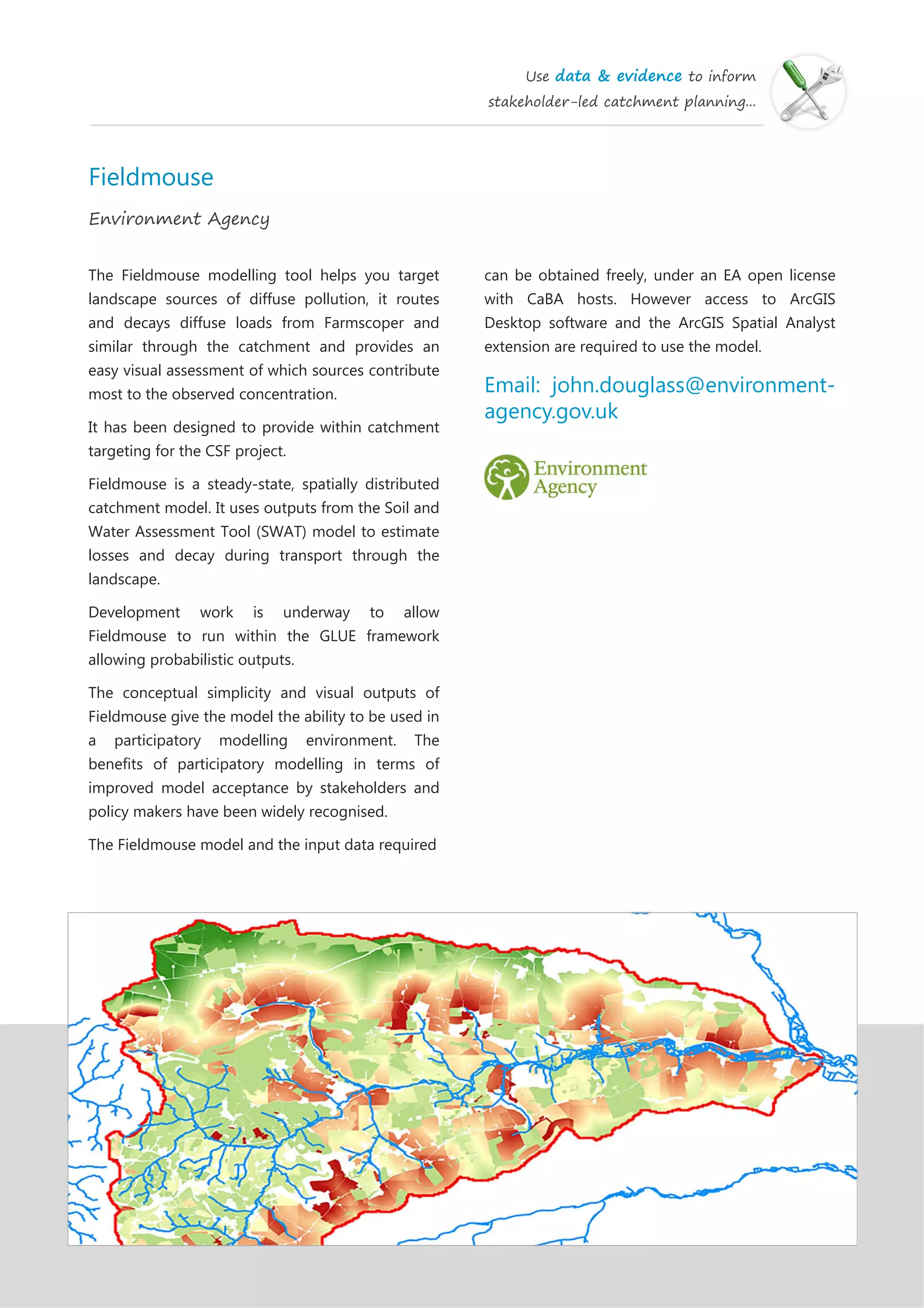 Use data & evidence to inform
stakeholder-led catchment planning...
Fieldmouse
Environment Agency
The Fieldmouse modelling tool helps you target
landscape sources of diffuse pollution, it routes
and decays diffuse loads from Farmscoper and
similar through the catchment and provides an
easy visual assessment of which sources contribute
most to the observed concentration.
It has been designed to provide within catchment
targeting for the CSF project.
Fieldmouse is a steady-state, spatially distributed
catchment model. It uses outputs from the Soil and
Water Assessment Tool (SWAT) model to estimate
losses and decay during transport through the
landscape.
Development work is underway to allow
Fieldmouse to run within the GLUE framework
allowing probabilistic outputs.
The conceptual simplicity and visual outputs of
Fieldmouse give the model the ability to be used in
a participatory modelling environment. The
benefits of participatory modelling in terms of
improved model acceptance by stakeholders and
policy makers have been widely recognised.
The Fieldmouse model and the input data required
can be obtained freely, under an EA open license
with CaBA hosts. However access to ArcGIS
Desktop software and the ArcGIS Spatial Analyst
extension are required to use the model.
Email: john.douglass@environment-
agency.gov.uk
 