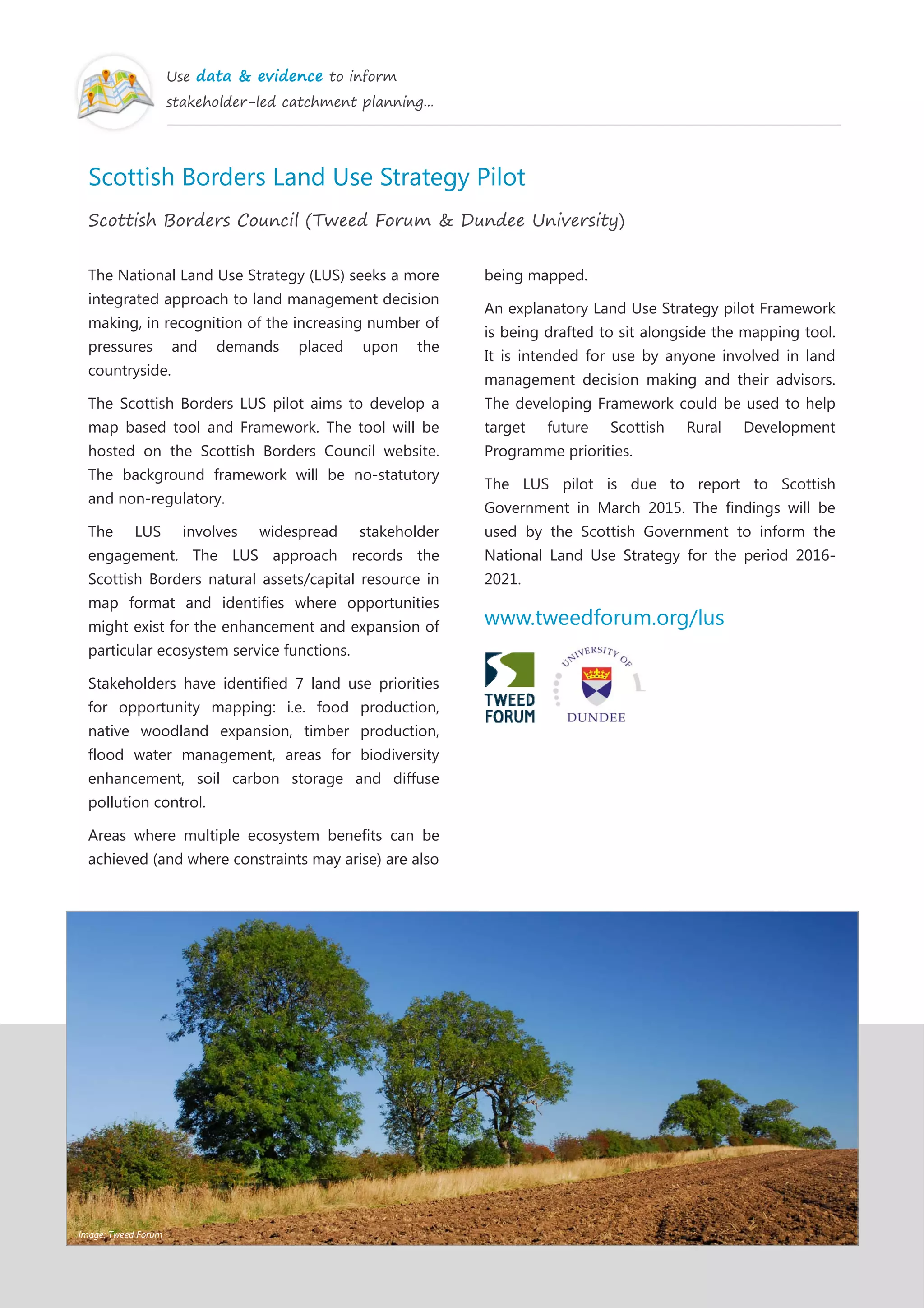 Use data & evidence to inform
stakeholder-led catchment planning...
Scottish Borders Land Use Strategy Pilot
Scottish Borders Council (Tweed Forum & Dundee University)
The National Land Use Strategy (LUS) seeks a more
integrated approach to land management decision
making, in recognition of the increasing number of
pressures and demands placed upon the
countryside.
The Scottish Borders LUS pilot aims to develop a
map based tool and Framework. The tool will be
hosted on the Scottish Borders Council website.
The background framework will be no-statutory
and non-regulatory.
The LUS involves widespread stakeholder
engagement. The LUS approach records the
Scottish Borders natural assets/capital resource in
map format and identifies where opportunities
might exist for the enhancement and expansion of
particular ecosystem service functions.
Stakeholders have identified 7 land use priorities
for opportunity mapping: i.e. food production,
native woodland expansion, timber production,
flood water management, areas for biodiversity
enhancement, soil carbon storage and diffuse
pollution control.
Areas where multiple ecosystem benefits can be
achieved (and where constraints may arise) are also
being mapped.
An explanatory Land Use Strategy pilot Framework
is being drafted to sit alongside the mapping tool.
It is intended for use by anyone involved in land
management decision making and their advisors.
The developing Framework could be used to help
target future Scottish Rural Development
Programme priorities.
The LUS pilot is due to report to Scottish
Government in March 2015. The findings will be
used by the Scottish Government to inform the
National Land Use Strategy for the period 2016-
2021.
www.tweedforum.org/lus
Image: Tweed Forum
 