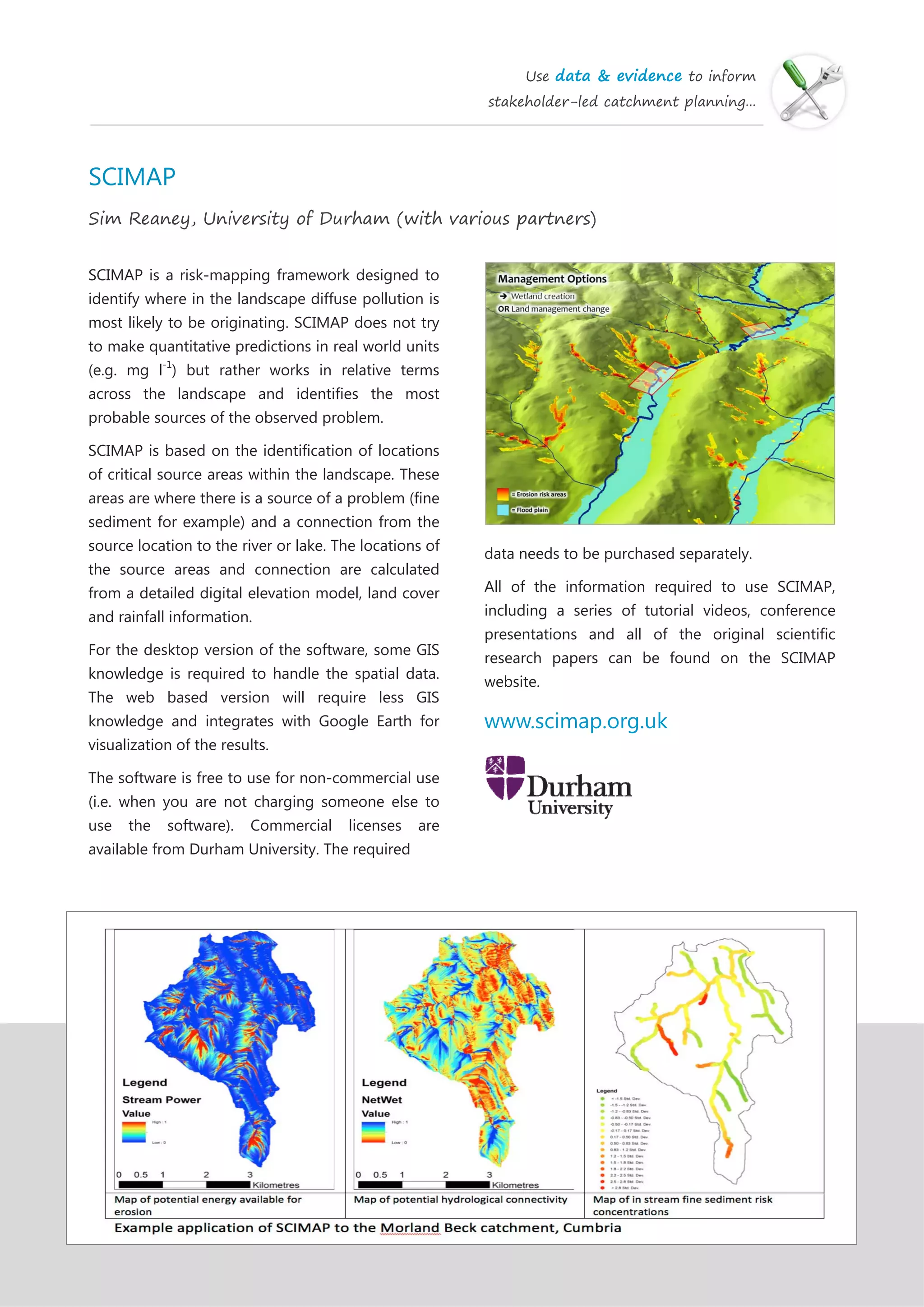 Use data & evidence to inform
stakeholder-led catchment planning...
SCIMAP
Sim Reaney, University of Durham (with various partners)
SCIMAP is a risk-mapping framework designed to
identify where in the landscape diffuse pollution is
most likely to be originating. SCIMAP does not try
to make quantitative predictions in real world units
(e.g. mg l-1
) but rather works in relative terms
across the landscape and identifies the most
probable sources of the observed problem.
SCIMAP is based on the identification of locations
of critical source areas within the landscape. These
areas are where there is a source of a problem (fine
sediment for example) and a connection from the
source location to the river or lake. The locations of
the source areas and connection are calculated
from a detailed digital elevation model, land cover
and rainfall information.
For the desktop version of the software, some GIS
knowledge is required to handle the spatial data.
The web based version will require less GIS
knowledge and integrates with Google Earth for
visualization of the results.
The software is free to use for non-commercial use
(i.e. when you are not charging someone else to
use the software). Commercial licenses are
available from Durham University. The required
data needs to be purchased separately.
All of the information required to use SCIMAP,
including a series of tutorial videos, conference
presentations and all of the original scientific
research papers can be found on the SCIMAP
website.
www.scimap.org.uk
 