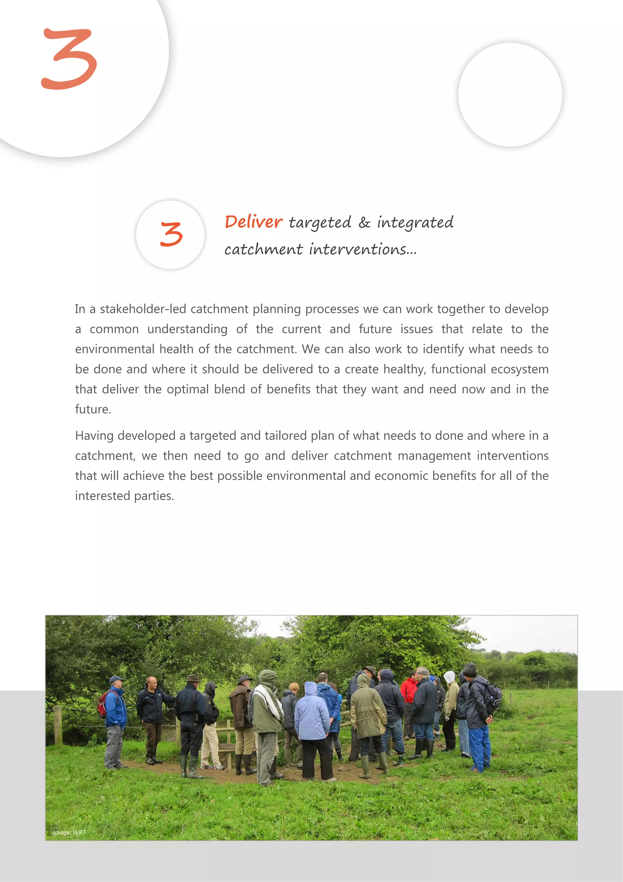 In a stakeholder-led catchment planning processes we can work together to develop
a common understanding of the current and future issues that relate to the
environmental health of the catchment. We can also work to identify what needs to
be done and where it should be delivered to a create healthy, functional ecosystem
that deliver the optimal blend of benefits that they want and need now and in the
future.
Having developed a targeted and tailored plan of what needs to done and where in a
catchment, we then need to go and deliver catchment management interventions
that will achieve the best possible environmental and economic benefits for all of the
interested parties.
3
Deliver targeted & integrated
catchment interventions...
Image: WRT
 