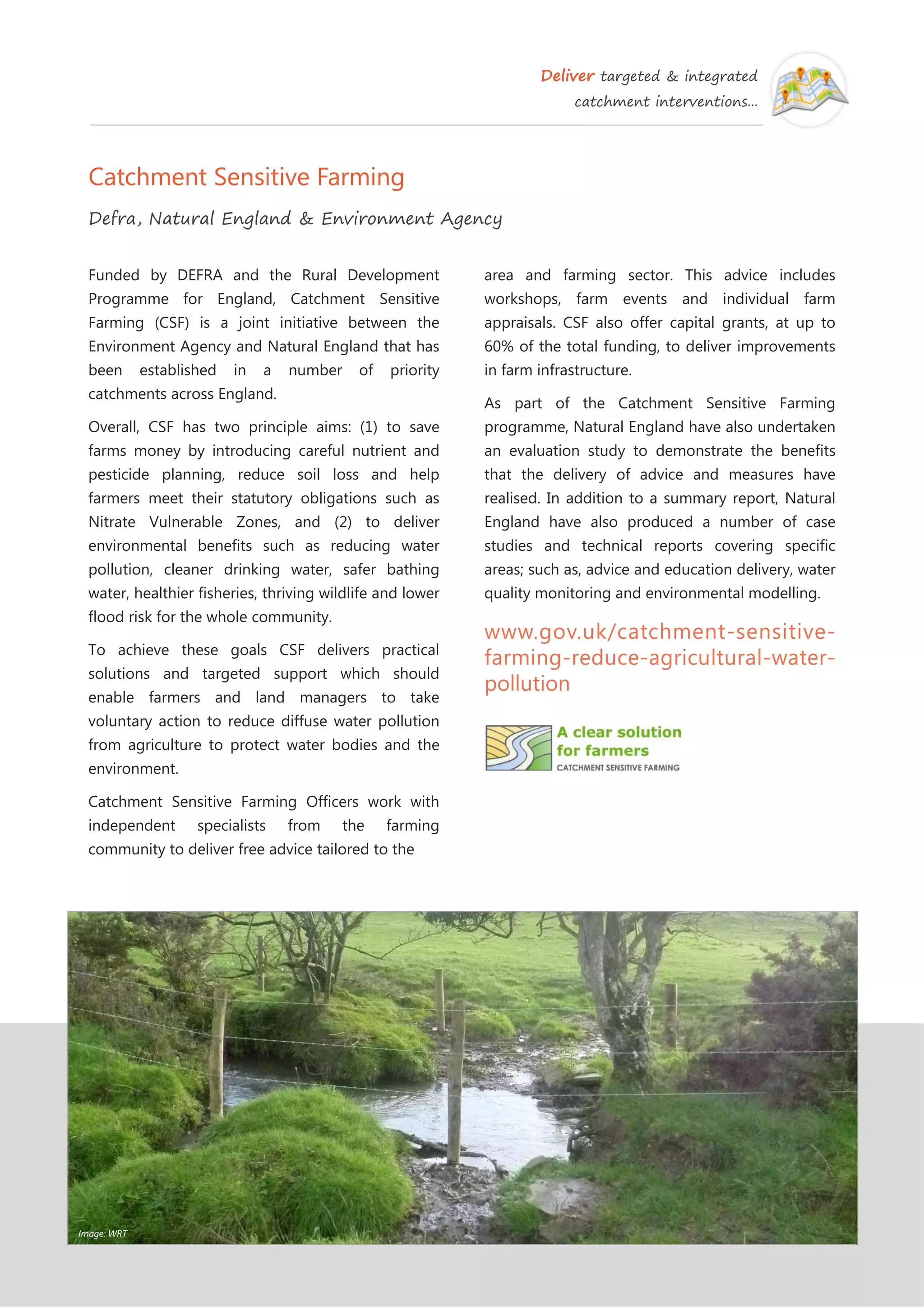 Deliver targeted & integrated
catchment interventions...
Catchment Sensitive Farming
Defra, Natural England & Environment Agency
Funded by DEFRA and the Rural Development
Programme for England, Catchment Sensitive
Farming (CSF) is a joint initiative between the
Environment Agency and Natural England that has
been established in a number of priority
catchments across England.
Overall, CSF has two principle aims: (1) to save
farms money by introducing careful nutrient and
pesticide planning, reduce soil loss and help
farmers meet their statutory obligations such as
Nitrate Vulnerable Zones, and (2) to deliver
environmental benefits such as reducing water
pollution, cleaner drinking water, safer bathing
water, healthier fisheries, thriving wildlife and lower
flood risk for the whole community.
To achieve these goals CSF delivers practical
solutions and targeted support which should
enable farmers and land managers to take
voluntary action to reduce diffuse water pollution
from agriculture to protect water bodies and the
environment.
Catchment Sensitive Farming Officers work with
independent specialists from the farming
community to deliver free advice tailored to the
area and farming sector. This advice includes
workshops, farm events and individual farm
appraisals. CSF also offer capital grants, at up to
60% of the total funding, to deliver improvements
in farm infrastructure.
As part of the Catchment Sensitive Farming
programme, Natural England have also undertaken
an evaluation study to demonstrate the benefits
that the delivery of advice and measures have
realised. In addition to a summary report, Natural
England have also produced a number of case
studies and technical reports covering specific
areas; such as, advice and education delivery, water
quality monitoring and environmental modelling.
www.gov.uk/catchment-sensitive-
farming-reduce-agricultural-water-
pollution
Image: WRT
 