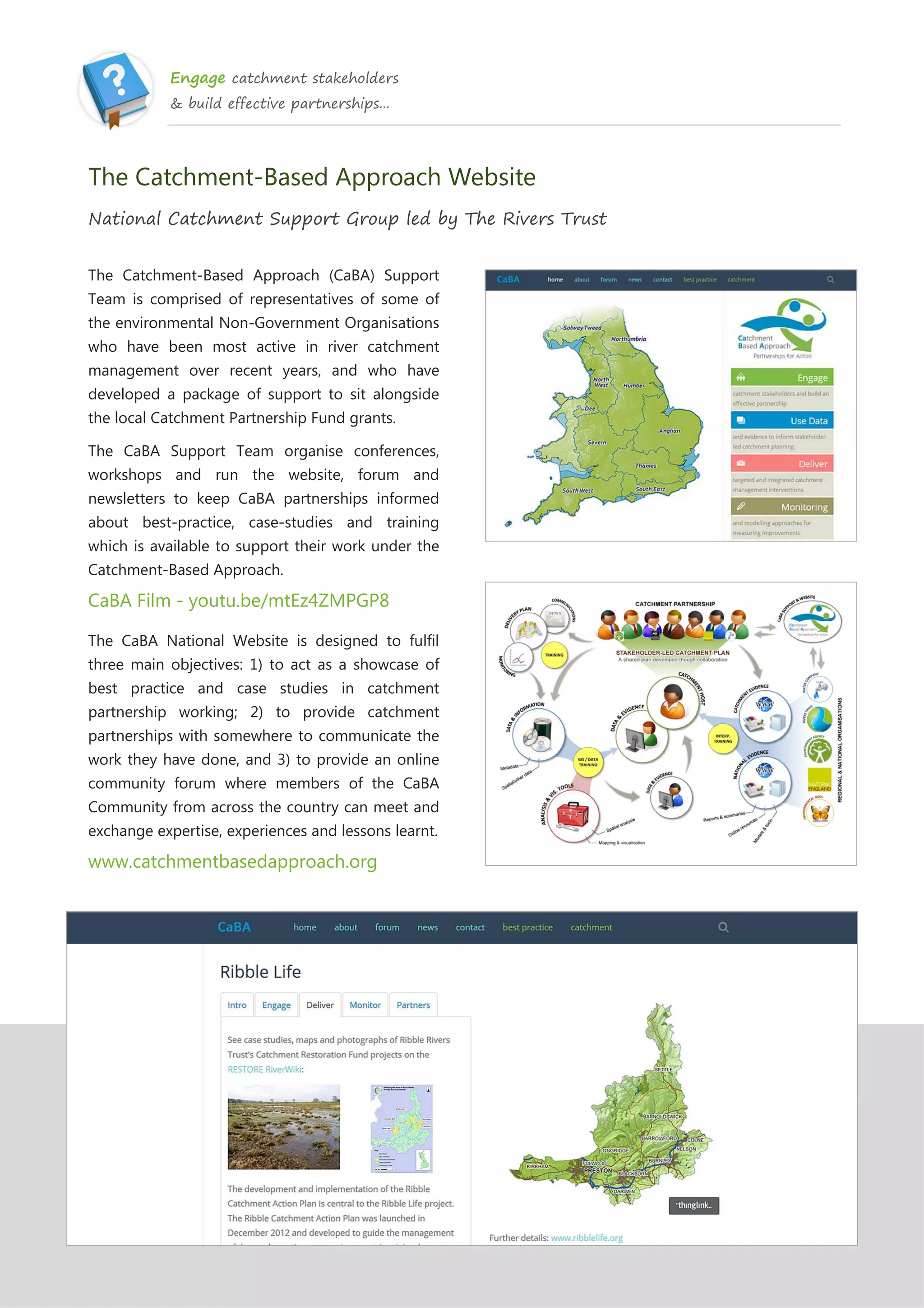 Engage catchment stakeholders
& build effective partnerships...
The Catchment-Based Approach Website
National Catchment Support Group led by The Rivers Trust
The Catchment-Based Approach (CaBA) Support
Team is comprised of representatives of some of
the environmental Non-Government Organisations
who have been most active in river catchment
management over recent years, and who have
developed a package of support to sit alongside
the local Catchment Partnership Fund grants.
The CaBA Support Team organise conferences,
workshops and run the website, forum and
newsletters to keep CaBA partnerships informed
about best-practice, case-studies and training
which is available to support their work under the
Catchment-Based Approach.
CaBA Film - youtu.be/mtEz4ZMPGP8
The CaBA National Website is designed to fulfil
three main objectives: 1) to act as a showcase of
best practice and case studies in catchment
partnership working; 2) to provide catchment
partnerships with somewhere to communicate the
work they have done, and 3) to provide an online
community forum where members of the CaBA
Community from across the country can meet and
exchange expertise, experiences and lessons learnt.
www.catchmentbasedapproach.org
 