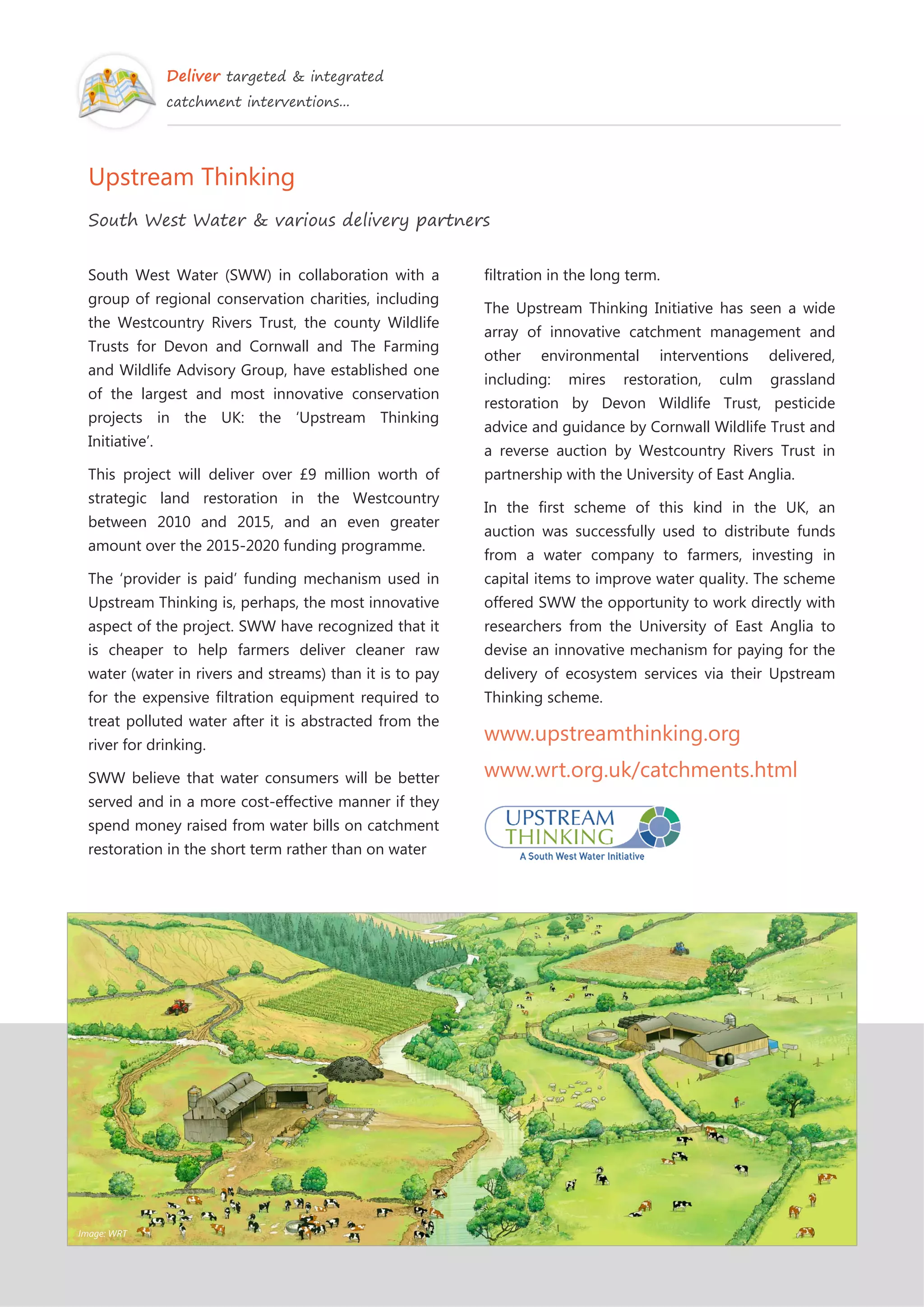 Deliver targeted & integrated
catchment interventions...
Upstream Thinking
South West Water & various delivery partners
South West Water (SWW) in collaboration with a
group of regional conservation charities, including
the Westcountry Rivers Trust, the county Wildlife
Trusts for Devon and Cornwall and The Farming
and Wildlife Advisory Group, have established one
of the largest and most innovative conservation
projects in the UK: the ‘Upstream Thinking
Initiative’.
This project will deliver over £9 million worth of
strategic land restoration in the Westcountry
between 2010 and 2015, and an even greater
amount over the 2015-2020 funding programme.
The ‘provider is paid’ funding mechanism used in
Upstream Thinking is, perhaps, the most innovative
aspect of the project. SWW have recognized that it
is cheaper to help farmers deliver cleaner raw
water (water in rivers and streams) than it is to pay
for the expensive filtration equipment required to
treat polluted water after it is abstracted from the
river for drinking.
SWW believe that water consumers will be better
served and in a more cost-effective manner if they
spend money raised from water bills on catchment
restoration in the short term rather than on water
filtration in the long term.
The Upstream Thinking Initiative has seen a wide
array of innovative catchment management and
other environmental interventions delivered,
including: mires restoration, culm grassland
restoration by Devon Wildlife Trust, pesticide
advice and guidance by Cornwall Wildlife Trust and
a reverse auction by Westcountry Rivers Trust in
partnership with the University of East Anglia.
In the first scheme of this kind in the UK, an
auction was successfully used to distribute funds
from a water company to farmers, investing in
capital items to improve water quality. The scheme
offered SWW the opportunity to work directly with
researchers from the University of East Anglia to
devise an innovative mechanism for paying for the
delivery of ecosystem services via their Upstream
Thinking scheme.
www.upstreamthinking.org
www.wrt.org.uk/catchments.html
Image: WRT
 
