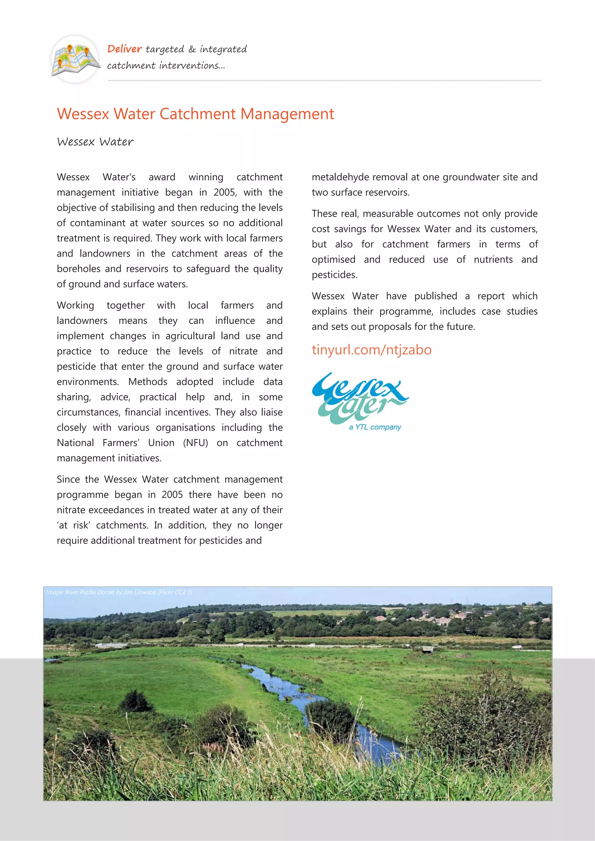Deliver targeted & integrated
catchment interventions...
Wessex Water Catchment Management
Wessex Water
Wessex Water's award winning catchment
management initiative began in 2005, with the
objective of stabilising and then reducing the levels
of contaminant at water sources so no additional
treatment is required. They work with local farmers
and landowners in the catchment areas of the
boreholes and reservoirs to safeguard the quality
of ground and surface waters.
Working together with local farmers and
landowners means they can influence and
implement changes in agricultural land use and
practice to reduce the levels of nitrate and
pesticide that enter the ground and surface water
environments. Methods adopted include data
sharing, advice, practical help and, in some
circumstances, financial incentives. They also liaise
closely with various organisations including the
National Farmers’ Union (NFU) on catchment
management initiatives.
Since the Wessex Water catchment management
programme began in 2005 there have been no
nitrate exceedances in treated water at any of their
‘at risk’ catchments. In addition, they no longer
require additional treatment for pesticides and
metaldehyde removal at one groundwater site and
two surface reservoirs.
These real, measurable outcomes not only provide
cost savings for Wessex Water and its customers,
but also for catchment farmers in terms of
optimised and reduced use of nutrients and
pesticides.
Wessex Water have published a report which
explains their programme, includes case studies
and sets out proposals for the future.
tinyurl.com/ntjzabo
Image: River Piddle Dorset by Jim Linwood (Flickr CC2.0)
 