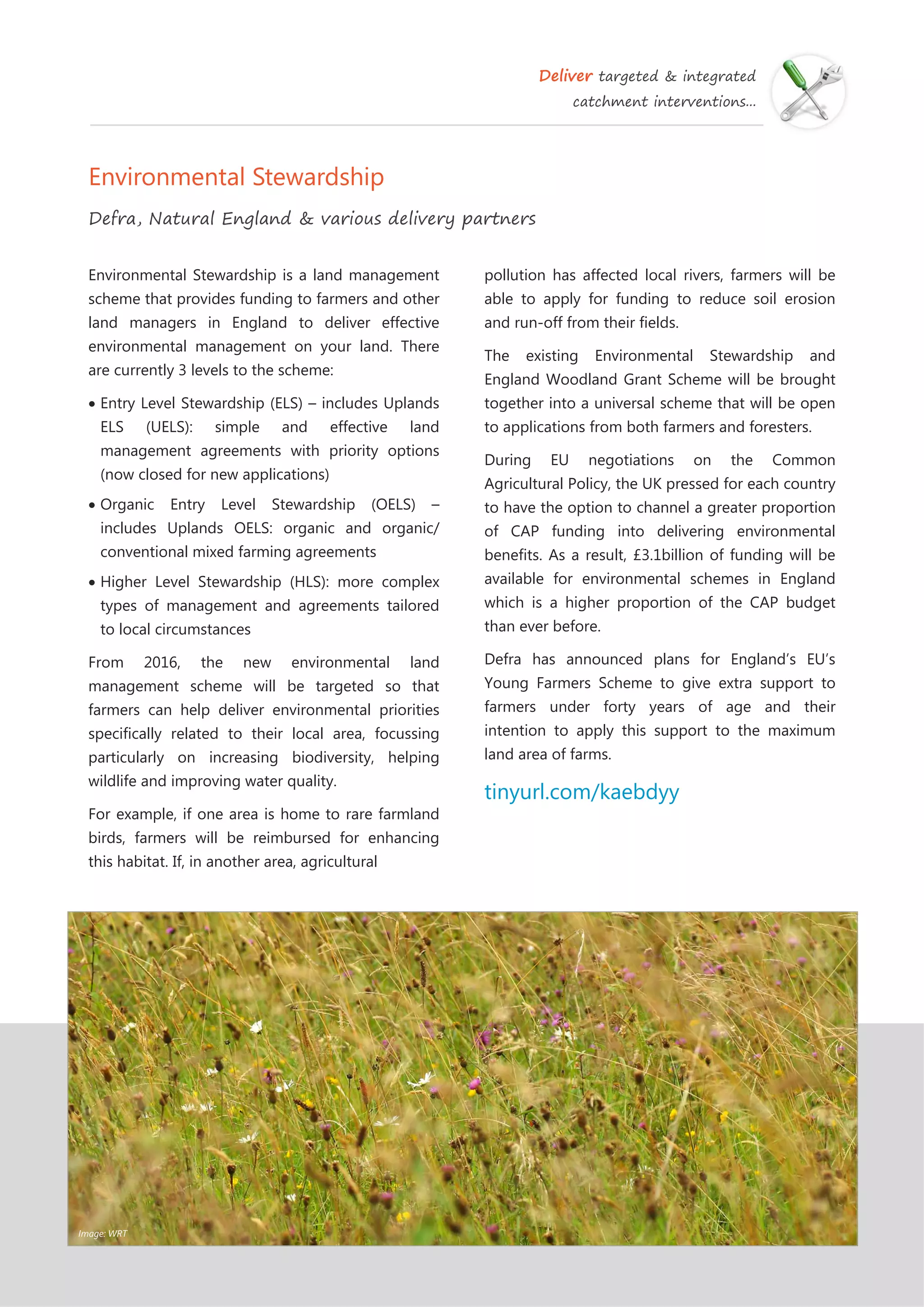 Deliver targeted & integrated
catchment interventions...
Environmental Stewardship
Defra, Natural England & various delivery partners
pollution has affected local rivers, farmers will be
able to apply for funding to reduce soil erosion
and run-off from their fields.
The existing Environmental Stewardship and
England Woodland Grant Scheme will be brought
together into a universal scheme that will be open
to applications from both farmers and foresters.
During EU negotiations on the Common
Agricultural Policy, the UK pressed for each country
to have the option to channel a greater proportion
of CAP funding into delivering environmental
benefits. As a result, £3.1billion of funding will be
available for environmental schemes in England
which is a higher proportion of the CAP budget
than ever before.
Defra has announced plans for England’s EU’s
Young Farmers Scheme to give extra support to
farmers under forty years of age and their
intention to apply this support to the maximum
land area of farms.
tinyurl.com/kaebdyy
Environmental Stewardship is a land management
scheme that provides funding to farmers and other
land managers in England to deliver effective
environmental management on your land. There
are currently 3 levels to the scheme:
Entry Level Stewardship (ELS) – includes Uplands
ELS (UELS): simple and effective land
management agreements with priority options
(now closed for new applications)
Organic Entry Level Stewardship (OELS) –
includes Uplands OELS: organic and organic/
conventional mixed farming agreements
Higher Level Stewardship (HLS): more complex
types of management and agreements tailored
to local circumstances
From 2016, the new environmental land
management scheme will be targeted so that
farmers can help deliver environmental priorities
specifically related to their local area, focussing
particularly on increasing biodiversity, helping
wildlife and improving water quality.
For example, if one area is home to rare farmland
birds, farmers will be reimbursed for enhancing
this habitat. If, in another area, agricultural
Image: WRT
 