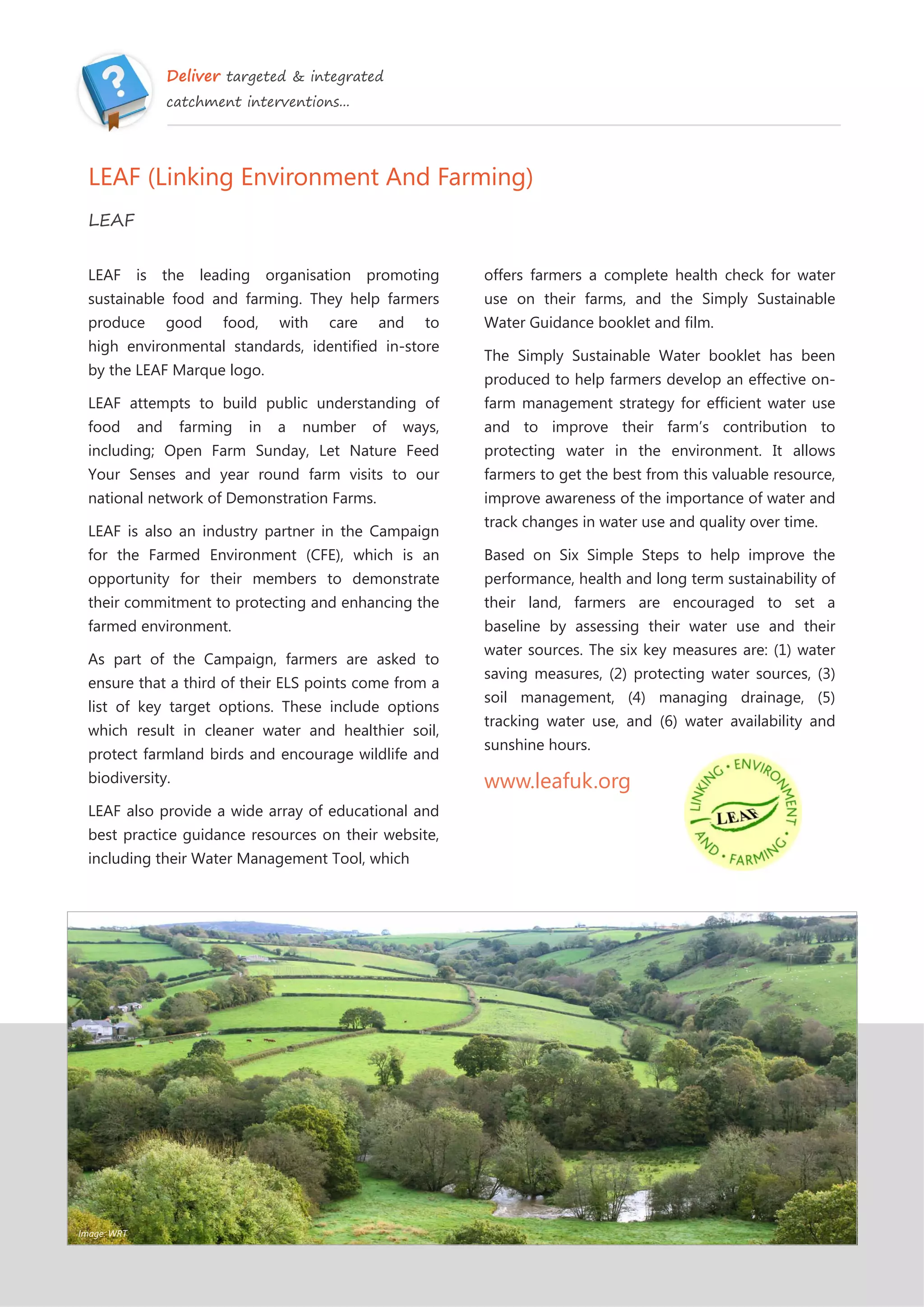 Deliver targeted & integrated
catchment interventions...
LEAF (Linking Environment And Farming)
LEAF
LEAF is the leading organisation promoting
sustainable food and farming. They help farmers
produce good food, with care and to
high environmental standards, identified in-store
by the LEAF Marque logo.
LEAF attempts to build public understanding of
food and farming in a number of ways,
including; Open Farm Sunday, Let Nature Feed
Your Senses and year round farm visits to our
national network of Demonstration Farms.
LEAF is also an industry partner in the Campaign
for the Farmed Environment (CFE), which is an
opportunity for their members to demonstrate
their commitment to protecting and enhancing the
farmed environment.
As part of the Campaign, farmers are asked to
ensure that a third of their ELS points come from a
list of key target options. These include options
which result in cleaner water and healthier soil,
protect farmland birds and encourage wildlife and
biodiversity.
LEAF also provide a wide array of educational and
best practice guidance resources on their website,
including their Water Management Tool, which
offers farmers a complete health check for water
use on their farms, and the Simply Sustainable
Water Guidance booklet and film.
The Simply Sustainable Water booklet has been
produced to help farmers develop an effective on-
farm management strategy for efficient water use
and to improve their farm’s contribution to
protecting water in the environment. It allows
farmers to get the best from this valuable resource,
improve awareness of the importance of water and
track changes in water use and quality over time.
Based on Six Simple Steps to help improve the
performance, health and long term sustainability of
their land, farmers are encouraged to set a
baseline by assessing their water use and their
water sources. The six key measures are: (1) water
saving measures, (2) protecting water sources, (3)
soil management, (4) managing drainage, (5)
tracking water use, and (6) water availability and
sunshine hours.
www.leafuk.org
Image: WRT
 