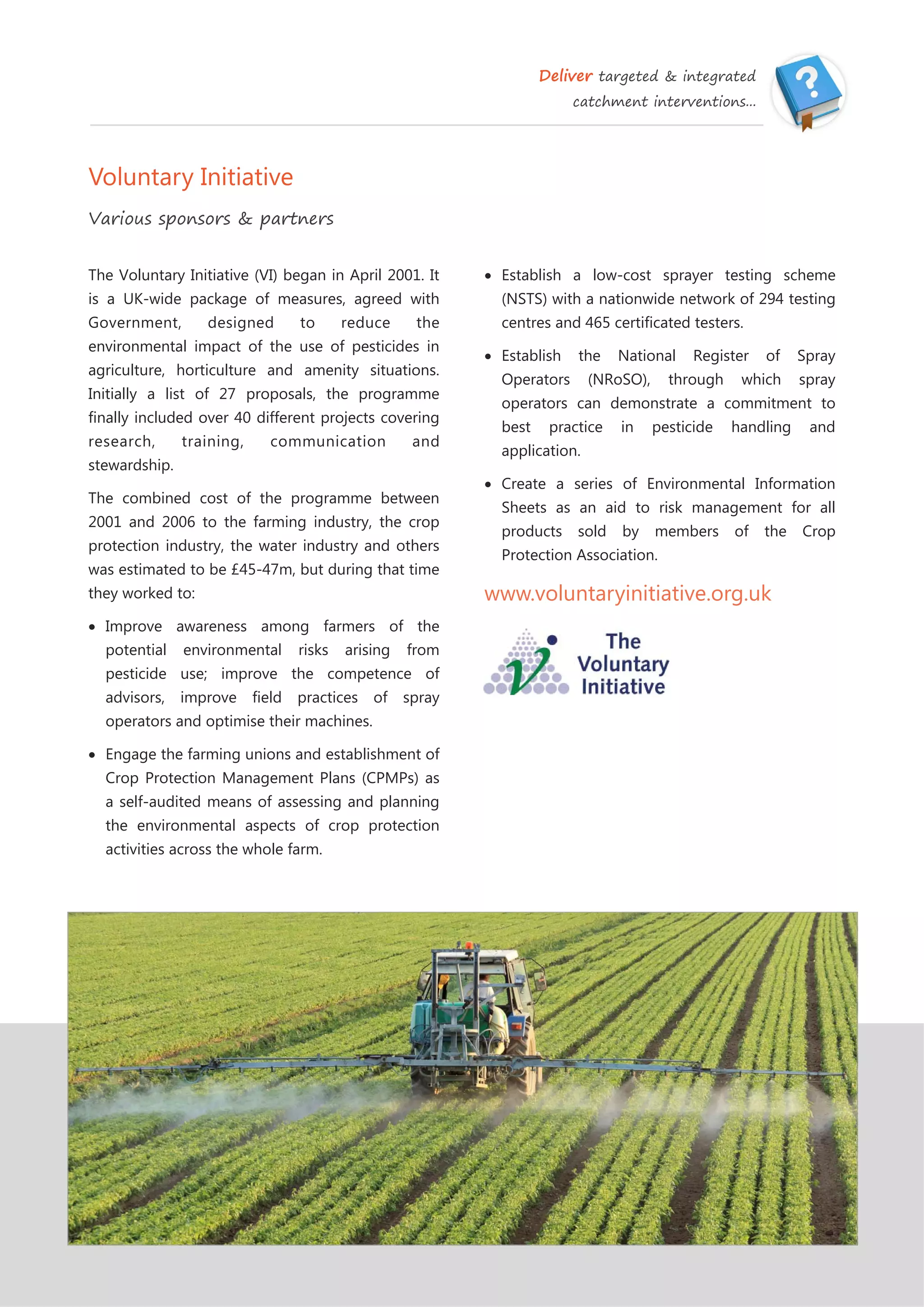Deliver targeted & integrated
catchment interventions...
Voluntary Initiative
Various sponsors & partners
 Establish a low-cost sprayer testing scheme
(NSTS) with a nationwide network of 294 testing
centres and 465 certificated testers.
 Establish the National Register of Spray
Operators (NRoSO), through which spray
operators can demonstrate a commitment to
best practice in pesticide handling and
application.
 Create a series of Environmental Information
Sheets as an aid to risk management for all
products sold by members of the Crop
Protection Association.
www.voluntaryinitiative.org.uk
The Voluntary Initiative (VI) began in April 2001. It
is a UK-wide package of measures, agreed with
Government, designed to reduce the
environmental impact of the use of pesticides in
agriculture, horticulture and amenity situations.
Initially a list of 27 proposals, the programme
finally included over 40 different projects covering
research, training, communication and
stewardship.
The combined cost of the programme between
2001 and 2006 to the farming industry, the crop
protection industry, the water industry and others
was estimated to be £45-47m, but during that time
they worked to:
 Improve awareness among farmers of the
potential environmental risks arising from
pesticide use; improve the competence of
advisors, improve field practices of spray
operators and optimise their machines.
 Engage the farming unions and establishment of
Crop Protection Management Plans (CPMPs) as
a self-audited means of assessing and planning
the environmental aspects of crop protection
activities across the whole farm.
 