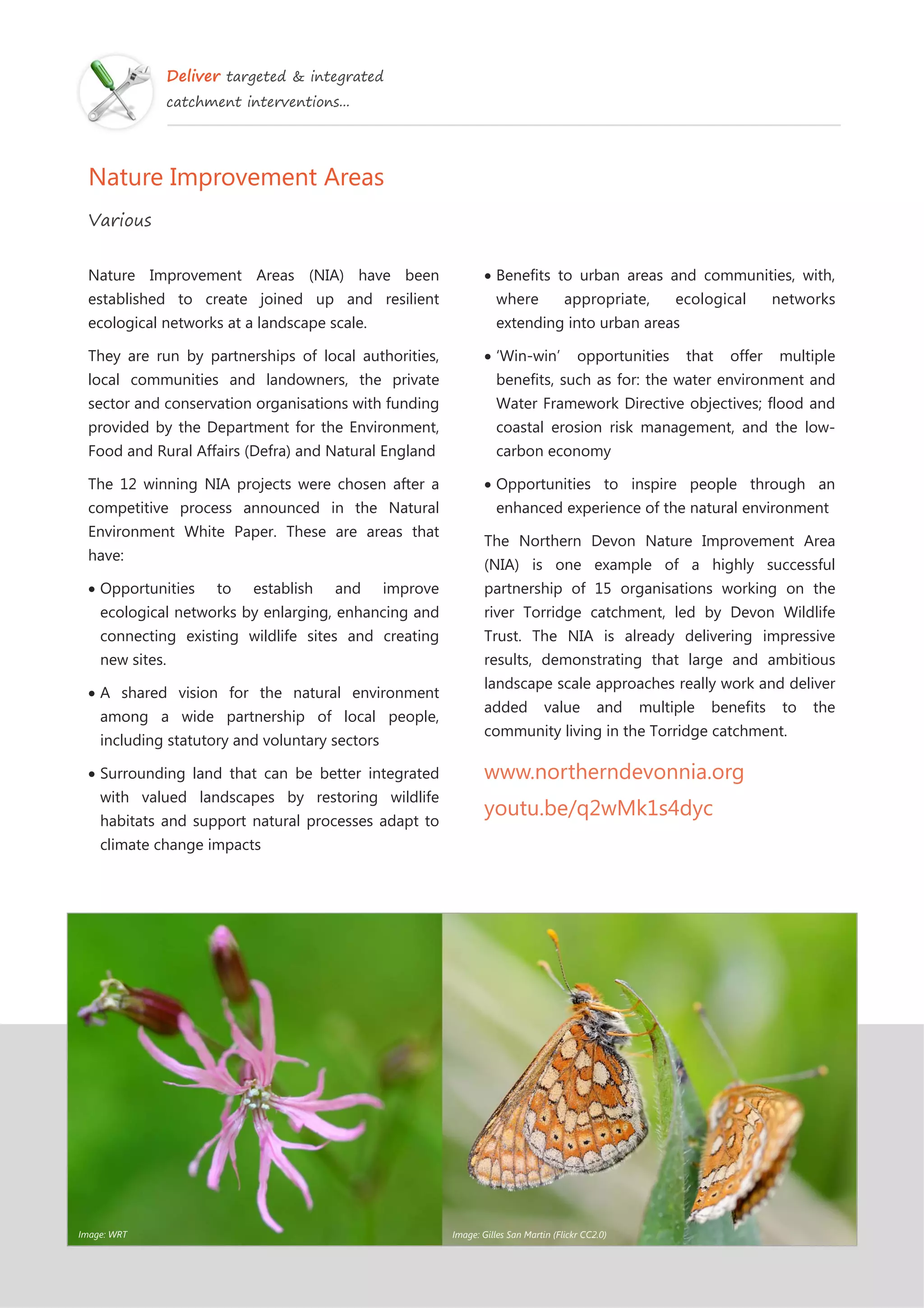 Deliver targeted & integrated
catchment interventions...
Nature Improvement Areas
Various
Nature Improvement Areas (NIA) have been
established to create joined up and resilient
ecological networks at a landscape scale.
They are run by partnerships of local authorities,
local communities and landowners, the private
sector and conservation organisations with funding
provided by the Department for the Environment,
Food and Rural Affairs (Defra) and Natural England
The 12 winning NIA projects were chosen after a
competitive process announced in the Natural
Environment White Paper. These are areas that
have:
Opportunities to establish and improve
ecological networks by enlarging, enhancing and
connecting existing wildlife sites and creating
new sites.
A shared vision for the natural environment
among a wide partnership of local people,
including statutory and voluntary sectors
Surrounding land that can be better integrated
with valued landscapes by restoring wildlife
habitats and support natural processes adapt to
climate change impacts
Benefits to urban areas and communities, with,
where appropriate, ecological networks
extending into urban areas
‘Win-win’ opportunities that offer multiple
benefits, such as for: the water environment and
Water Framework Directive objectives; flood and
coastal erosion risk management, and the low-
carbon economy
Opportunities to inspire people through an
enhanced experience of the natural environment
The Northern Devon Nature Improvement Area
(NIA) is one example of a highly successful
partnership of 15 organisations working on the
river Torridge catchment, led by Devon Wildlife
Trust. The NIA is already delivering impressive
results, demonstrating that large and ambitious
landscape scale approaches really work and deliver
added value and multiple benefits to the
community living in the Torridge catchment.
www.northerndevonnia.org
youtu.be/q2wMk1s4dyc
Image: WRT Image: Gilles San Martin (Flickr CC2.0)
 