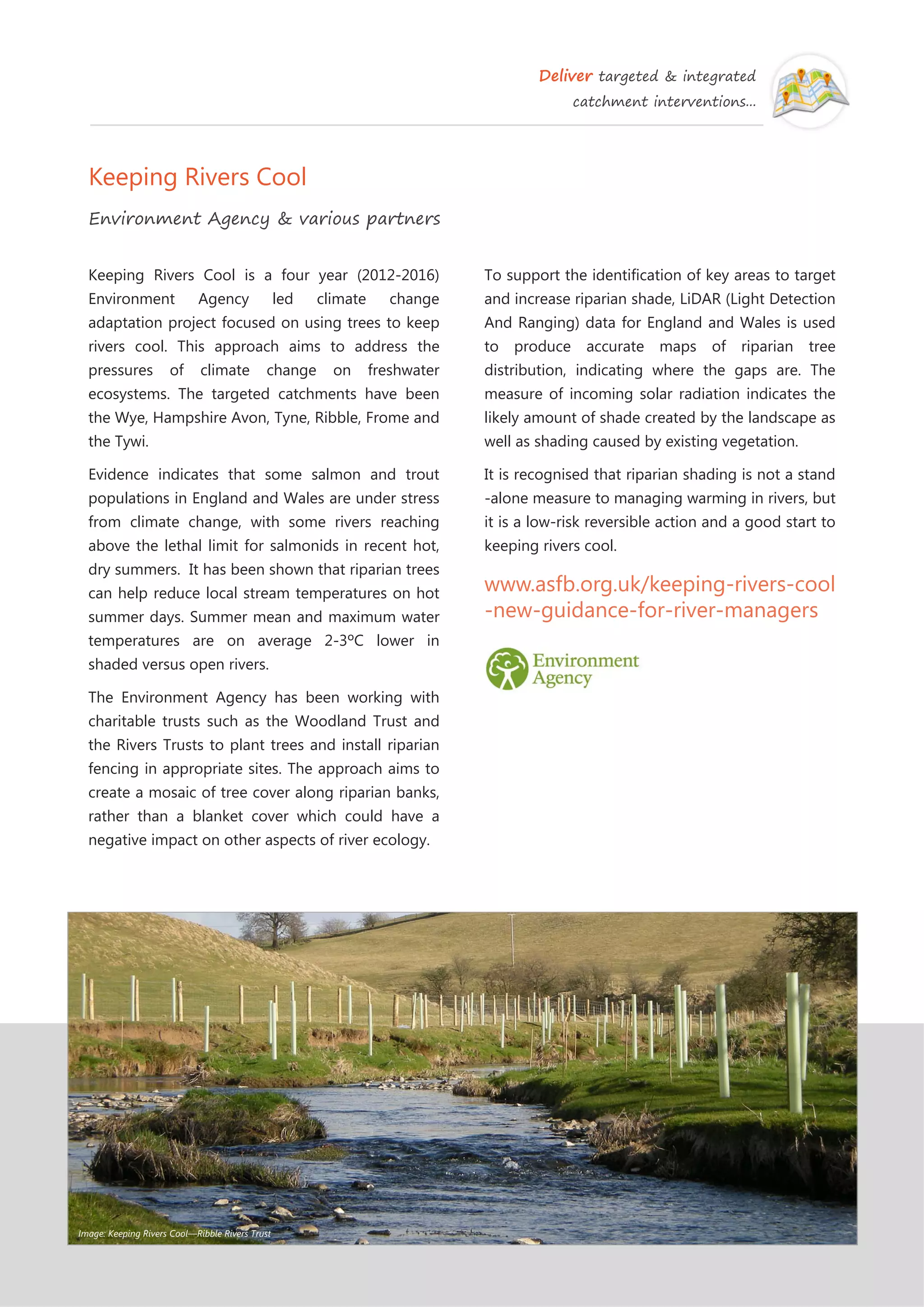 Deliver targeted & integrated
catchment interventions...
Keeping Rivers Cool
Environment Agency & various partners
To support the identification of key areas to target
and increase riparian shade, LiDAR (Light Detection
And Ranging) data for England and Wales is used
to produce accurate maps of riparian tree
distribution, indicating where the gaps are. The
measure of incoming solar radiation indicates the
likely amount of shade created by the landscape as
well as shading caused by existing vegetation.
It is recognised that riparian shading is not a stand
-alone measure to managing warming in rivers, but
it is a low-risk reversible action and a good start to
keeping rivers cool.
www.asfb.org.uk/keeping-rivers-cool
-new-guidance-for-river-managers
Keeping Rivers Cool is a four year (2012-2016)
Environment Agency led climate change
adaptation project focused on using trees to keep
rivers cool. This approach aims to address the
pressures of climate change on freshwater
ecosystems. The targeted catchments have been
the Wye, Hampshire Avon, Tyne, Ribble, Frome and
the Tywi.
Evidence indicates that some salmon and trout
populations in England and Wales are under stress
from climate change, with some rivers reaching
above the lethal limit for salmonids in recent hot,
dry summers. It has been shown that riparian trees
can help reduce local stream temperatures on hot
summer days. Summer mean and maximum water
temperatures are on average 2-3ºC lower in
shaded versus open rivers.
The Environment Agency has been working with
charitable trusts such as the Woodland Trust and
the Rivers Trusts to plant trees and install riparian
fencing in appropriate sites. The approach aims to
create a mosaic of tree cover along riparian banks,
rather than a blanket cover which could have a
negative impact on other aspects of river ecology.
Image: Keeping Rivers Cool—Ribble Rivers Trust
 