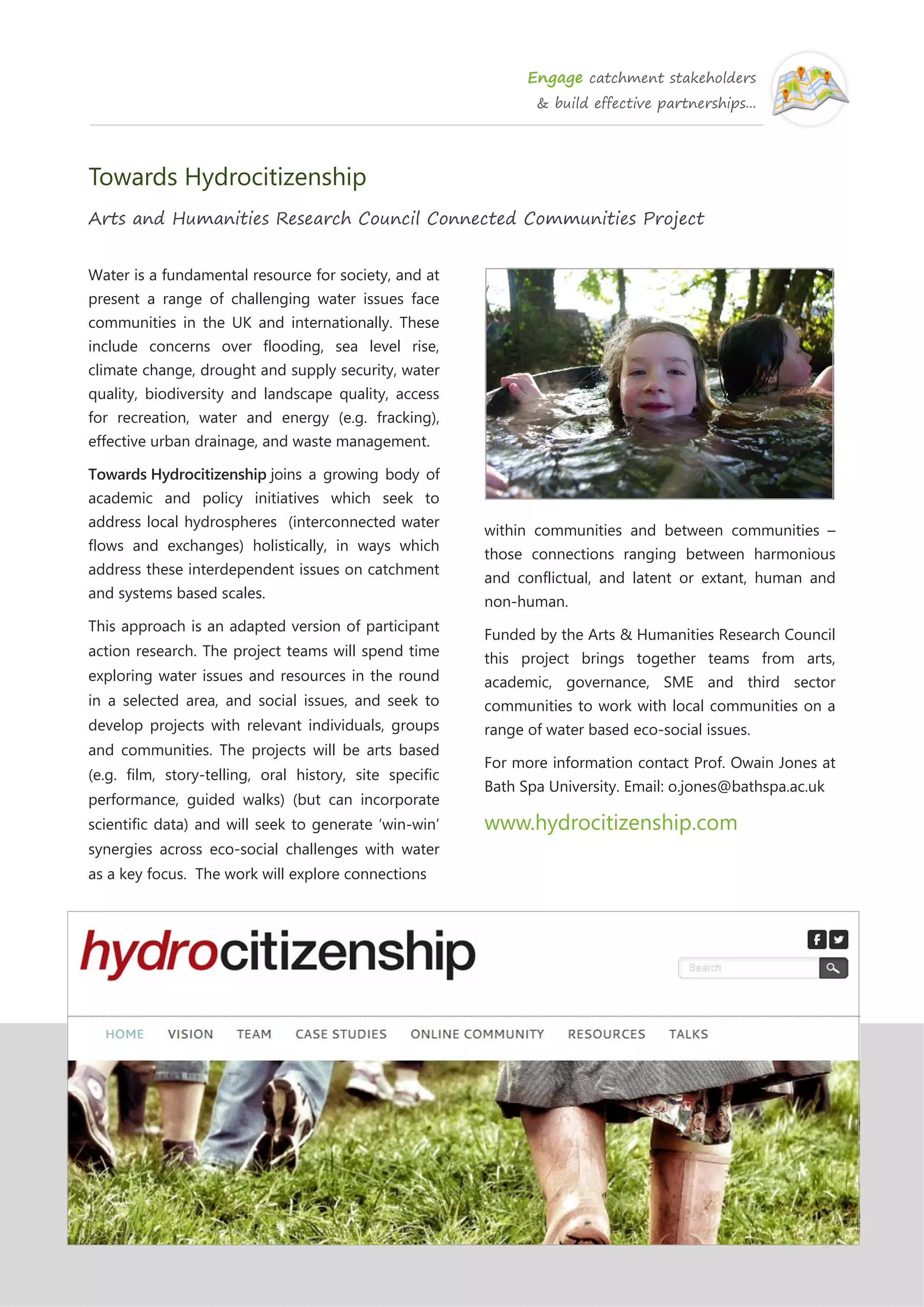 Engage catchment stakeholders
& build effective partnerships...
Towards Hydrocitizenship
Arts and Humanities Research Council Connected Communities Project
Water is a fundamental resource for society, and at
present a range of challenging water issues face
communities in the UK and internationally. These
include concerns over flooding, sea level rise,
climate change, drought and supply security, water
quality, biodiversity and landscape quality, access
for recreation, water and energy (e.g. fracking),
effective urban drainage, and waste management.
Towards Hydrocitizenship joins a growing body of
academic and policy initiatives which seek to
address local hydrospheres (interconnected water
flows and exchanges) holistically, in ways which
address these interdependent issues on catchment
and systems based scales.
This approach is an adapted version of participant
action research. The project teams will spend time
exploring water issues and resources in the round
in a selected area, and social issues, and seek to
develop projects with relevant individuals, groups
and communities. The projects will be arts based
(e.g. film, story-telling, oral history, site specific
performance, guided walks) (but can incorporate
scientific data) and will seek to generate ‘win-win’
synergies across eco-social challenges with water
as a key focus. The work will explore connections
within communities and between communities –
those connections ranging between harmonious
and conflictual, and latent or extant, human and
non-human.
Funded by the Arts & Humanities Research Council
this project brings together teams from arts,
academic, governance, SME and third sector
communities to work with local communities on a
range of water based eco-social issues.
For more information contact Prof. Owain Jones at
Bath Spa University. Email: o.jones@bathspa.ac.uk
www.hydrocitizenship.com
 