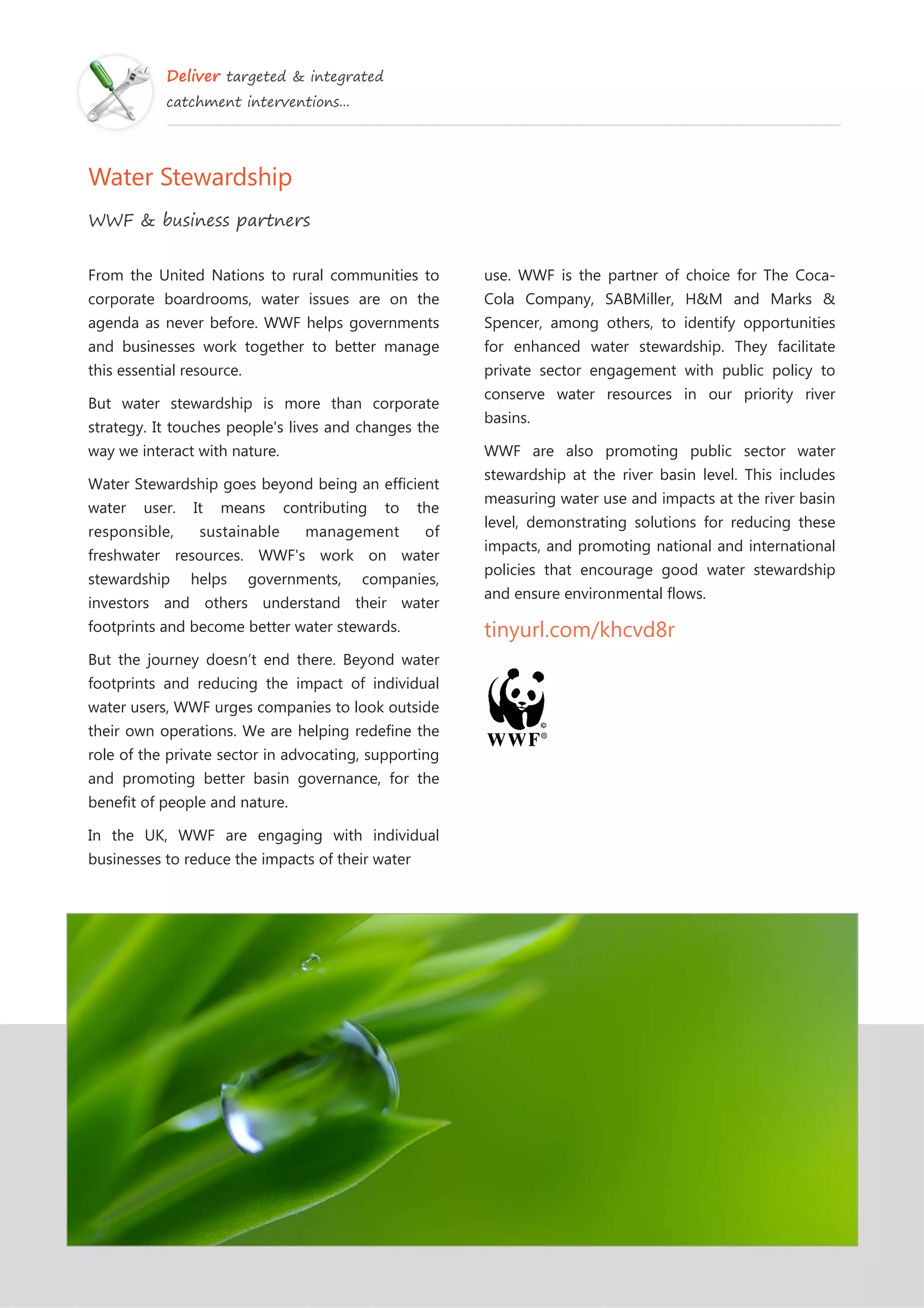 Deliver targeted & integrated
catchment interventions...
Water Stewardship
WWF & business partners
From the United Nations to rural communities to
corporate boardrooms, water issues are on the
agenda as never before. WWF helps governments
and businesses work together to better manage
this essential resource.
But water stewardship is more than corporate
strategy. It touches people's lives and changes the
way we interact with nature.
Water Stewardship goes beyond being an efficient
water user. It means contributing to the
responsible, sustainable management of
freshwater resources. WWF's work on water
stewardship helps governments, companies,
investors and others understand their water
footprints and become better water stewards.
But the journey doesn’t end there. Beyond water
footprints and reducing the impact of individual
water users, WWF urges companies to look outside
their own operations. We are helping redefine the
role of the private sector in advocating, supporting
and promoting better basin governance, for the
benefit of people and nature.
In the UK, WWF are engaging with individual
businesses to reduce the impacts of their water
use. WWF is the partner of choice for The Coca-
Cola Company, SABMiller, H&M and Marks &
Spencer, among others, to identify opportunities
for enhanced water stewardship. They facilitate
private sector engagement with public policy to
conserve water resources in our priority river
basins.
WWF are also promoting public sector water
stewardship at the river basin level. This includes
measuring water use and impacts at the river basin
level, demonstrating solutions for reducing these
impacts, and promoting national and international
policies that encourage good water stewardship
and ensure environmental flows.
tinyurl.com/khcvd8r
 