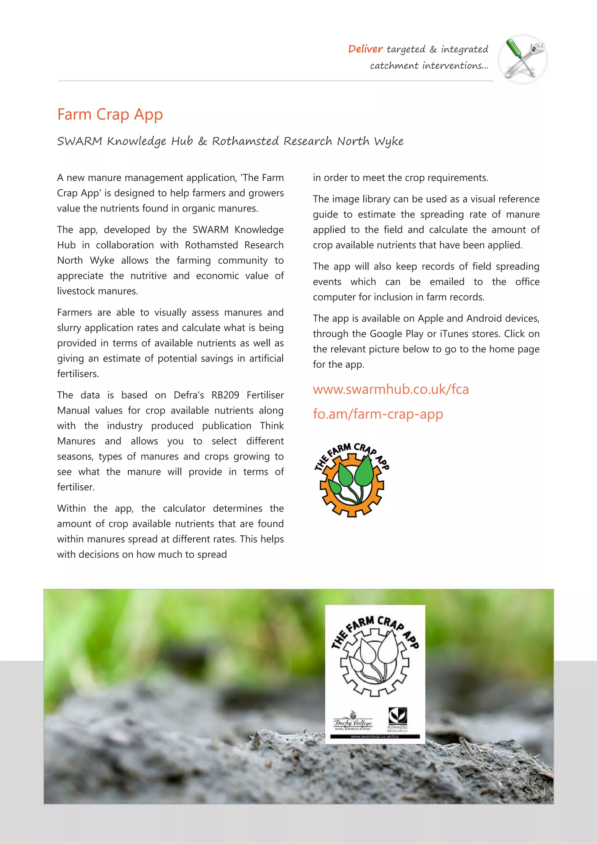 Deliver targeted & integrated
catchment interventions...
Farm Crap App
SWARM Knowledge Hub & Rothamsted Research North Wyke
in order to meet the crop requirements.
The image library can be used as a visual reference
guide to estimate the spreading rate of manure
applied to the field and calculate the amount of
crop available nutrients that have been applied.
The app will also keep records of field spreading
events which can be emailed to the office
computer for inclusion in farm records.
The app is available on Apple and Android devices,
through the Google Play or iTunes stores. Click on
the relevant picture below to go to the home page
for the app.
www.swarmhub.co.uk/fca
fo.am/farm-crap-app
A new manure management application, 'The Farm
Crap App' is designed to help farmers and growers
value the nutrients found in organic manures.
The app, developed by the SWARM Knowledge
Hub in collaboration with Rothamsted Research
North Wyke allows the farming community to
appreciate the nutritive and economic value of
livestock manures.
Farmers are able to visually assess manures and
slurry application rates and calculate what is being
provided in terms of available nutrients as well as
giving an estimate of potential savings in artificial
fertilisers.
The data is based on Defra's RB209 Fertiliser
Manual values for crop available nutrients along
with the industry produced publication Think
Manures and allows you to select different
seasons, types of manures and crops growing to
see what the manure will provide in terms of
fertiliser.
Within the app, the calculator determines the
amount of crop available nutrients that are found
within manures spread at different rates. This helps
with decisions on how much to spread
 