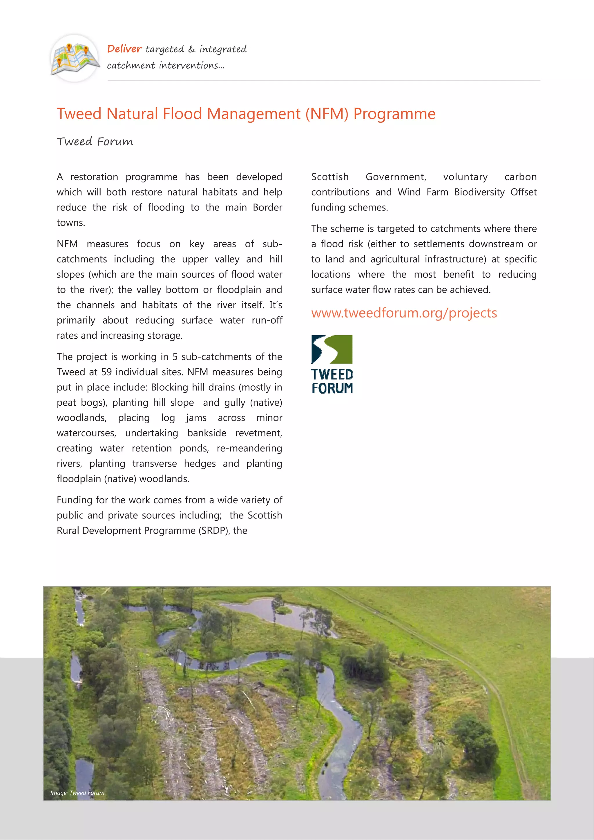Deliver targeted & integrated
catchment interventions...
Tweed Natural Flood Management (NFM) Programme
Tweed Forum
A restoration programme has been developed
which will both restore natural habitats and help
reduce the risk of flooding to the main Border
towns.
NFM measures focus on key areas of sub-
catchments including the upper valley and hill
slopes (which are the main sources of flood water
to the river); the valley bottom or floodplain and
the channels and habitats of the river itself. It’s
primarily about reducing surface water run-off
rates and increasing storage.
The project is working in 5 sub-catchments of the
Tweed at 59 individual sites. NFM measures being
put in place include: Blocking hill drains (mostly in
peat bogs), planting hill slope and gully (native)
woodlands, placing log jams across minor
watercourses, undertaking bankside revetment,
creating water retention ponds, re-meandering
rivers, planting transverse hedges and planting
floodplain (native) woodlands.
Funding for the work comes from a wide variety of
public and private sources including; the Scottish
Rural Development Programme (SRDP), the
Scottish Government, voluntary carbon
contributions and Wind Farm Biodiversity Offset
funding schemes.
The scheme is targeted to catchments where there
a flood risk (either to settlements downstream or
to land and agricultural infrastructure) at specific
locations where the most benefit to reducing
surface water flow rates can be achieved.
www.tweedforum.org/projects
Image: Tweed Forum
 
