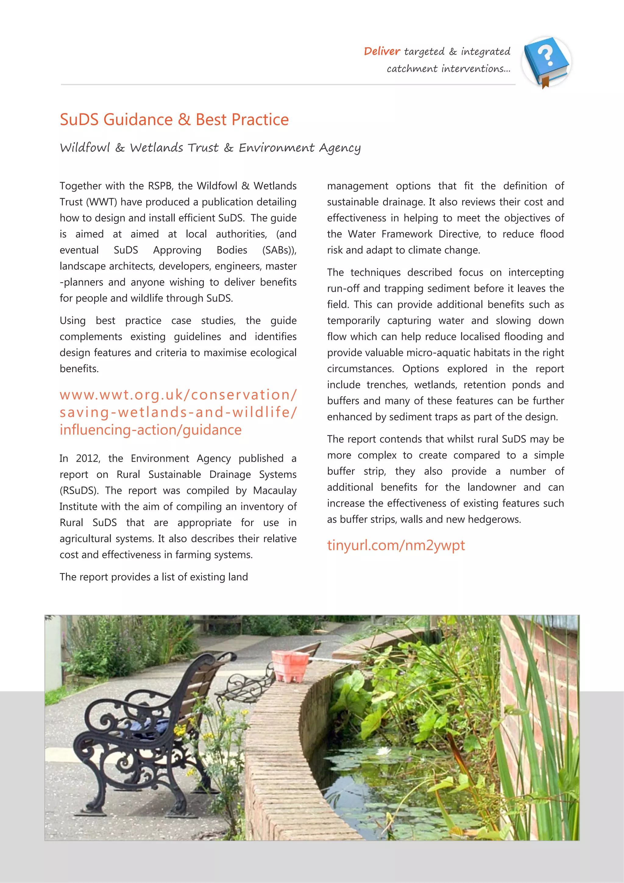 Deliver targeted & integrated
catchment interventions...
SuDS Guidance & Best Practice
Wildfowl & Wetlands Trust & Environment Agency
management options that fit the definition of
sustainable drainage. It also reviews their cost and
effectiveness in helping to meet the objectives of
the Water Framework Directive, to reduce flood
risk and adapt to climate change.
The techniques described focus on intercepting
run-off and trapping sediment before it leaves the
field. This can provide additional benefits such as
temporarily capturing water and slowing down
flow which can help reduce localised flooding and
provide valuable micro-aquatic habitats in the right
circumstances. Options explored in the report
include trenches, wetlands, retention ponds and
buffers and many of these features can be further
enhanced by sediment traps as part of the design.
The report contends that whilst rural SuDS may be
more complex to create compared to a simple
buffer strip, they also provide a number of
additional benefits for the landowner and can
increase the effectiveness of existing features such
as buffer strips, walls and new hedgerows.
tinyurl.com/nm2ywpt
Together with the RSPB, the Wildfowl & Wetlands
Trust (WWT) have produced a publication detailing
how to design and install efficient SuDS. The guide
is aimed at aimed at local authorities, (and
eventual SuDS Approving Bodies (SABs)),
landscape architects, developers, engineers, master
-planners and anyone wishing to deliver benefits
for people and wildlife through SuDS.
Using best practice case studies, the guide
complements existing guidelines and identifies
design features and criteria to maximise ecological
benefits.
www.wwt.org.uk/conservation/
saving-wetlands-and-wildlife/
influencing-action/guidance
In 2012, the Environment Agency published a
report on Rural Sustainable Drainage Systems
(RSuDS). The report was compiled by Macaulay
Institute with the aim of compiling an inventory of
Rural SuDS that are appropriate for use in
agricultural systems. It also describes their relative
cost and effectiveness in farming systems.
The report provides a list of existing land
 