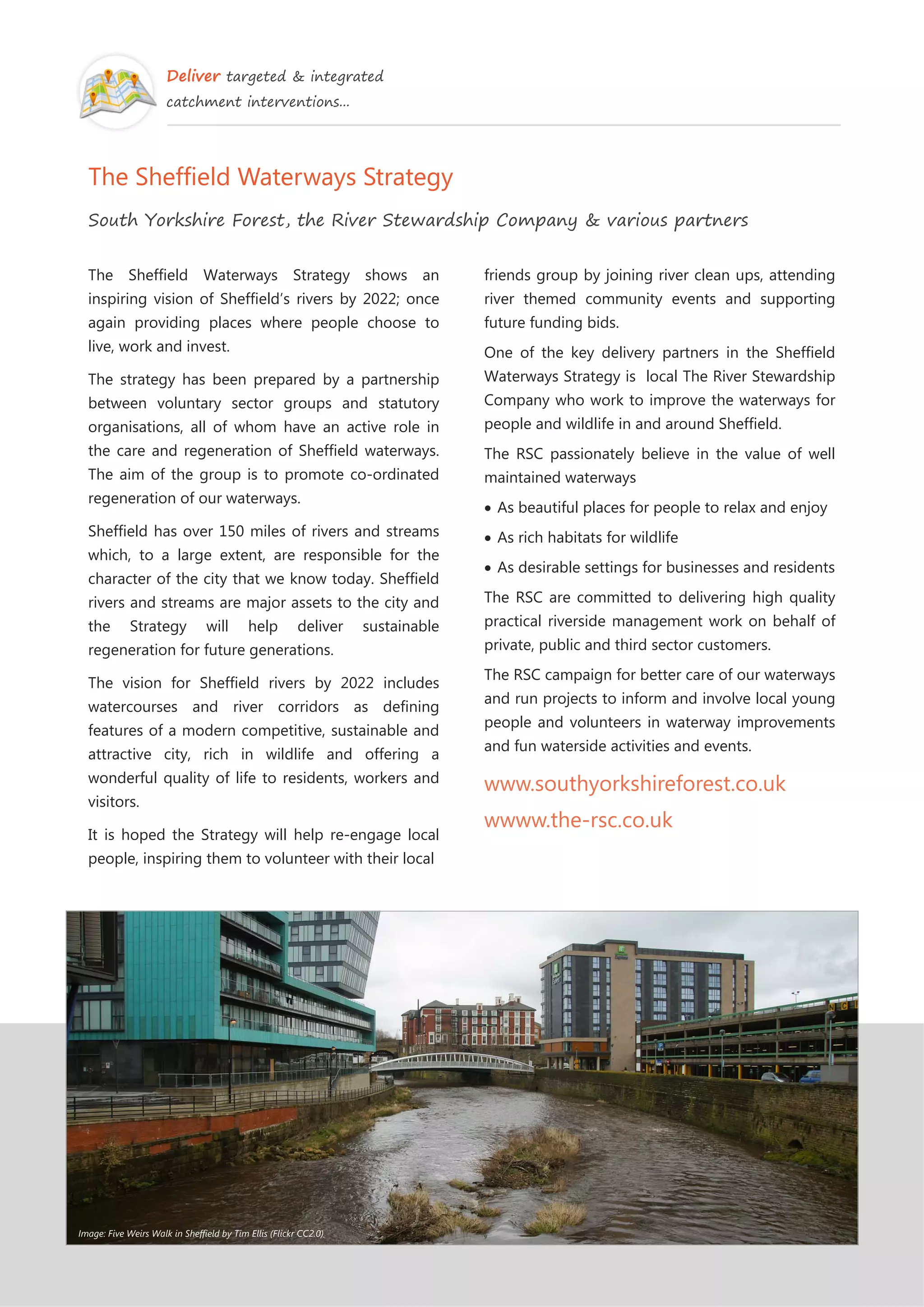 Deliver targeted & integrated
catchment interventions...
The Sheffield Waterways Strategy
South Yorkshire Forest, the River Stewardship Company & various partners
The Sheffield Waterways Strategy shows an
inspiring vision of Sheffield’s rivers by 2022; once
again providing places where people choose to
live, work and invest.
The strategy has been prepared by a partnership
between voluntary sector groups and statutory
organisations, all of whom have an active role in
the care and regeneration of Sheffield waterways.
The aim of the group is to promote co-ordinated
regeneration of our waterways.
Sheffield has over 150 miles of rivers and streams
which, to a large extent, are responsible for the
character of the city that we know today. Sheffield
rivers and streams are major assets to the city and
the Strategy will help deliver sustainable
regeneration for future generations.
The vision for Sheffield rivers by 2022 includes
watercourses and river corridors as defining
features of a modern competitive, sustainable and
attractive city, rich in wildlife and offering a
wonderful quality of life to residents, workers and
visitors.
It is hoped the Strategy will help re-engage local
people, inspiring them to volunteer with their local
friends group by joining river clean ups, attending
river themed community events and supporting
future funding bids.
One of the key delivery partners in the Sheffield
Waterways Strategy is local The River Stewardship
Company who work to improve the waterways for
people and wildlife in and around Sheffield.
The RSC passionately believe in the value of well
maintained waterways
As beautiful places for people to relax and enjoy
As rich habitats for wildlife
As desirable settings for businesses and residents
The RSC are committed to delivering high quality
practical riverside management work on behalf of
private, public and third sector customers.
The RSC campaign for better care of our waterways
and run projects to inform and involve local young
people and volunteers in waterway improvements
and fun waterside activities and events.
www.southyorkshireforest.co.uk
wwww.the-rsc.co.uk
Image: Five Weirs Walk in Sheffield by Tim Ellis (Flickr CC2.0)
 