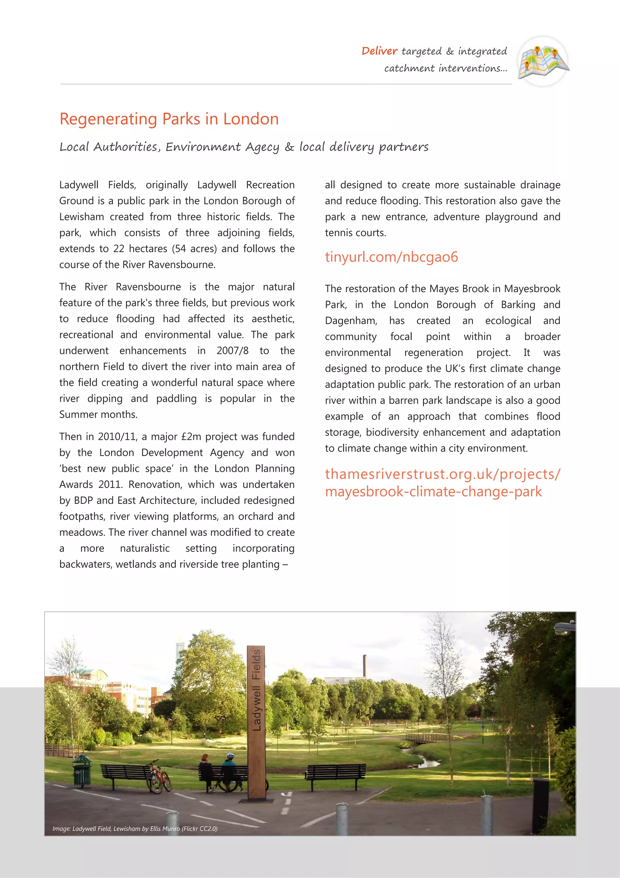 Deliver targeted & integrated
catchment interventions...
Regenerating Parks in London
Local Authorities, Environment Agecy & local delivery partners
all designed to create more sustainable drainage
and reduce flooding. This restoration also gave the
park a new entrance, adventure playground and
tennis courts.
tinyurl.com/nbcgao6
The restoration of the Mayes Brook in Mayesbrook
Park, in the London Borough of Barking and
Dagenham, has created an ecological and
community focal point within a broader
environmental regeneration project. It was
designed to produce the UK’s first climate change
adaptation public park. The restoration of an urban
river within a barren park landscape is also a good
example of an approach that combines flood
storage, biodiversity enhancement and adaptation
to climate change within a city environment.
thamesriverstrust.org.uk/projects/
mayesbrook-climate-change-park
Ladywell Fields, originally Ladywell Recreation
Ground is a public park in the London Borough of
Lewisham created from three historic fields. The
park, which consists of three adjoining fields,
extends to 22 hectares (54 acres) and follows the
course of the River Ravensbourne.
The River Ravensbourne is the major natural
feature of the park's three fields, but previous work
to reduce flooding had affected its aesthetic,
recreational and environmental value. The park
underwent enhancements in 2007/8 to the
northern Field to divert the river into main area of
the field creating a wonderful natural space where
river dipping and paddling is popular in the
Summer months.
Then in 2010/11, a major £2m project was funded
by the London Development Agency and won
‘best new public space’ in the London Planning
Awards 2011. Renovation, which was undertaken
by BDP and East Architecture, included redesigned
footpaths, river viewing platforms, an orchard and
meadows. The river channel was modified to create
a more naturalistic setting incorporating
backwaters, wetlands and riverside tree planting –
Image: Ladywell Field, Lewisham by Ellis Munro (Flickr CC2.0)
 