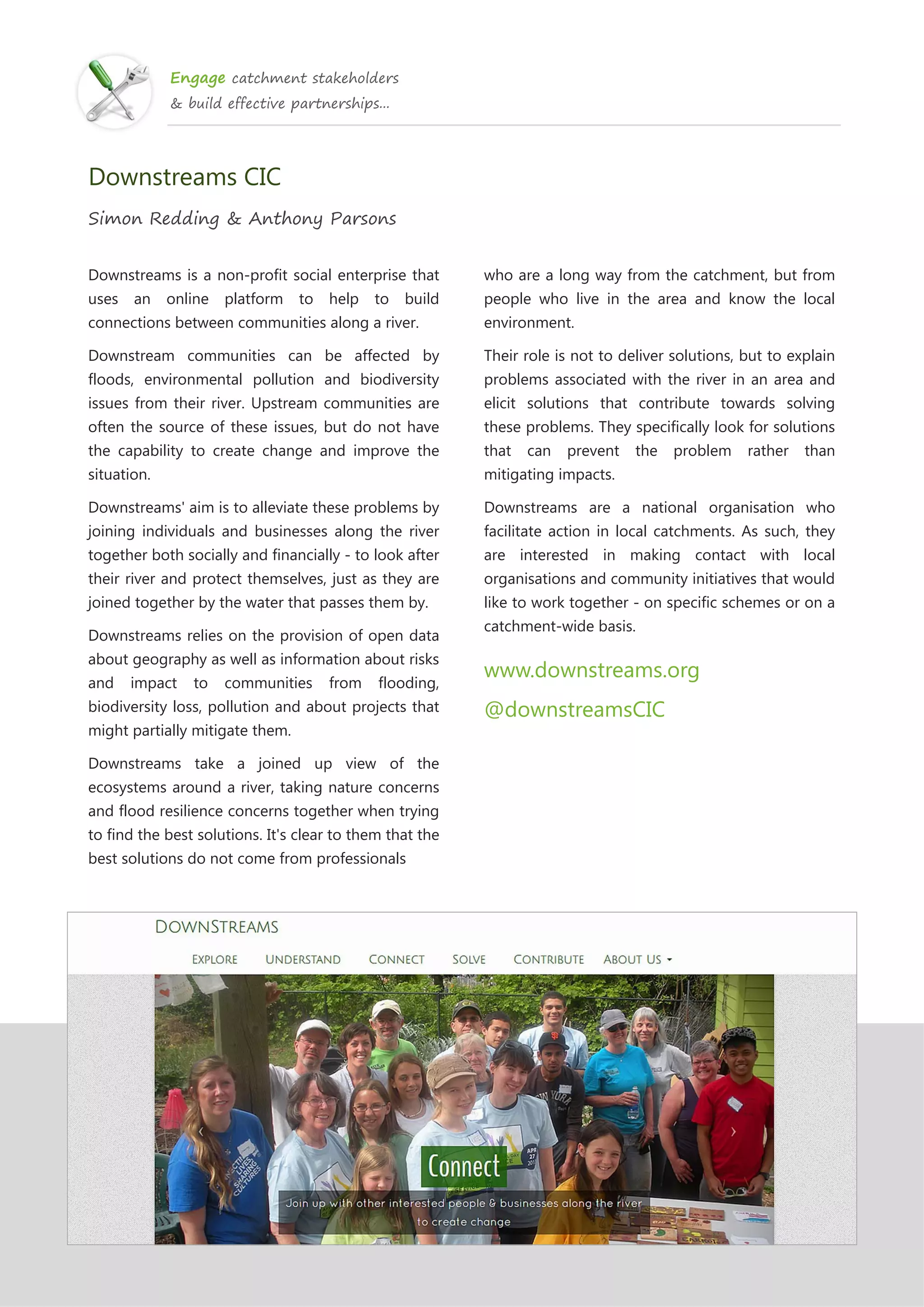 Engage catchment stakeholders
& build effective partnerships...
Downstreams CIC
Simon Redding & Anthony Parsons
Downstreams is a non-profit social enterprise that
uses an online platform to help to build
connections between communities along a river.
Downstream communities can be affected by
floods, environmental pollution and biodiversity
issues from their river. Upstream communities are
often the source of these issues, but do not have
the capability to create change and improve the
situation.
Downstreams' aim is to alleviate these problems by
joining individuals and businesses along the river
together both socially and financially - to look after
their river and protect themselves, just as they are
joined together by the water that passes them by.
Downstreams relies on the provision of open data
about geography as well as information about risks
and impact to communities from flooding,
biodiversity loss, pollution and about projects that
might partially mitigate them.
Downstreams take a joined up view of the
ecosystems around a river, taking nature concerns
and flood resilience concerns together when trying
to find the best solutions. It's clear to them that the
best solutions do not come from professionals
who are a long way from the catchment, but from
people who live in the area and know the local
environment.
Their role is not to deliver solutions, but to explain
problems associated with the river in an area and
elicit solutions that contribute towards solving
these problems. They specifically look for solutions
that can prevent the problem rather than
mitigating impacts.
Downstreams are a national organisation who
facilitate action in local catchments. As such, they
are interested in making contact with local
organisations and community initiatives that would
like to work together - on specific schemes or on a
catchment-wide basis.
www.downstreams.org
@downstreamsCIC
 
