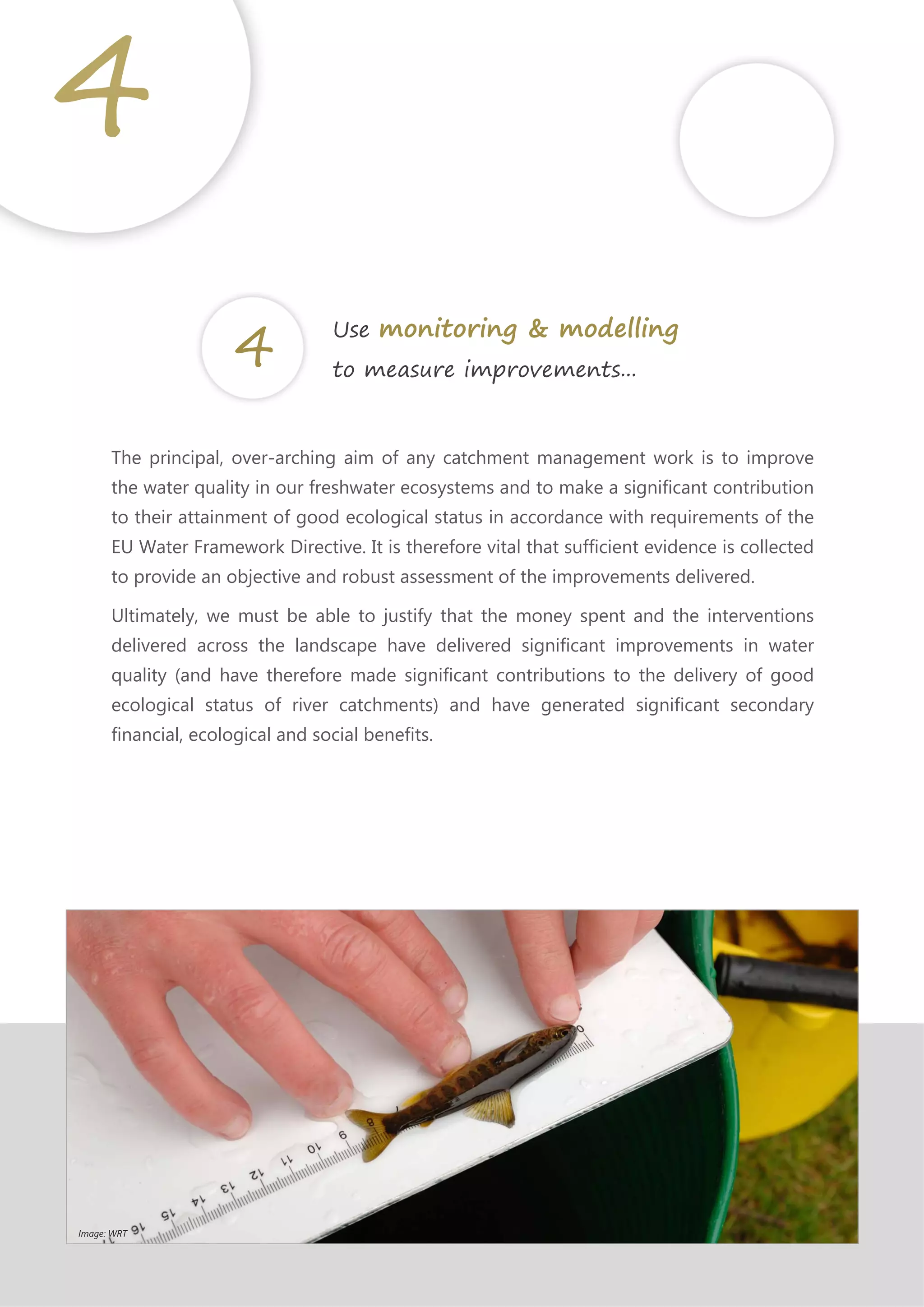 The principal, over-arching aim of any catchment management work is to improve
the water quality in our freshwater ecosystems and to make a significant contribution
to their attainment of good ecological status in accordance with requirements of the
EU Water Framework Directive. It is therefore vital that sufficient evidence is collected
to provide an objective and robust assessment of the improvements delivered.
Ultimately, we must be able to justify that the money spent and the interventions
delivered across the landscape have delivered significant improvements in water
quality (and have therefore made significant contributions to the delivery of good
ecological status of river catchments) and have generated significant secondary
financial, ecological and social benefits.
4
Use monitoring & modelling
to measure improvements...
Image: WRT
 