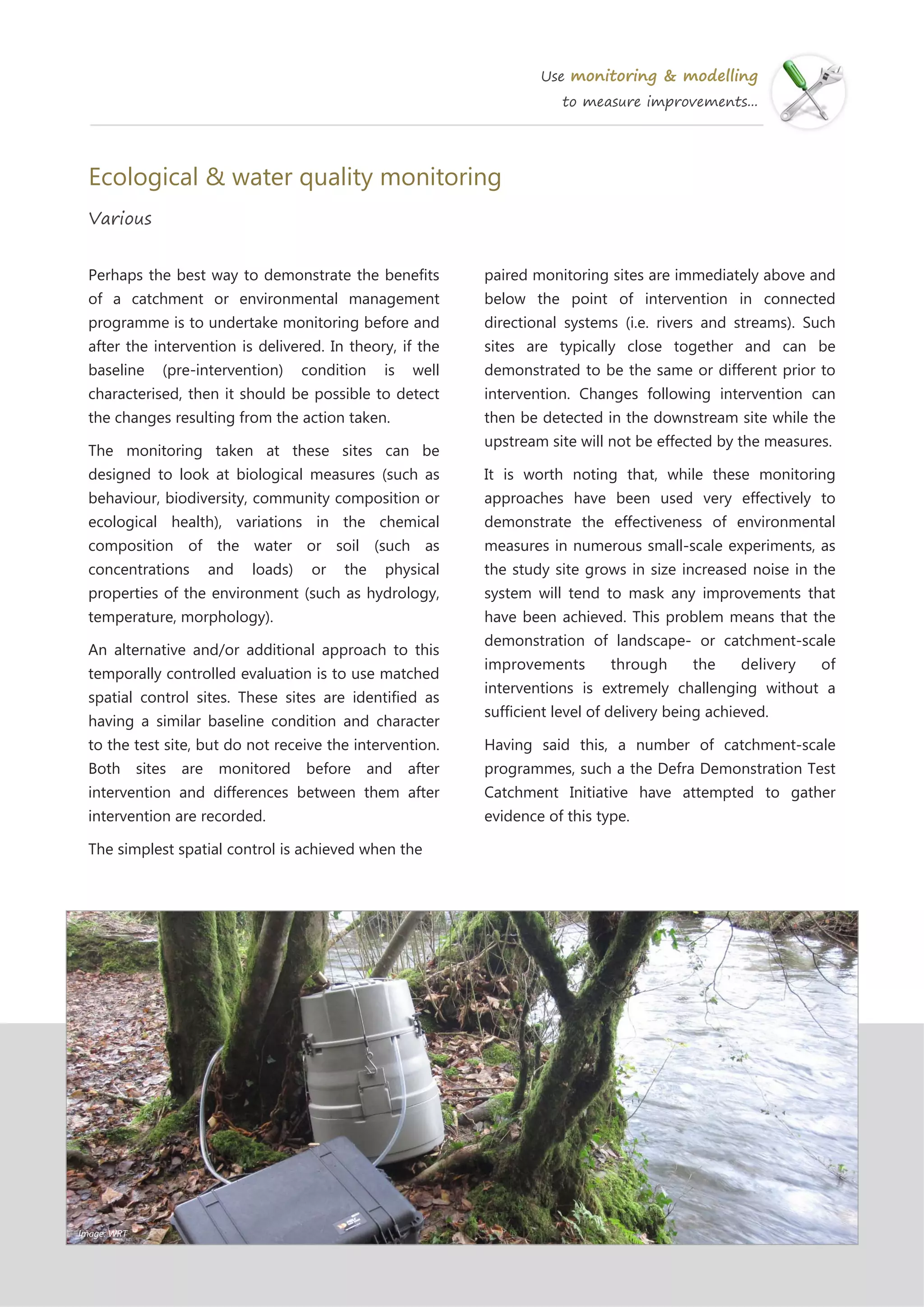 Use monitoring & modelling
to measure improvements...
Ecological & water quality monitoring
Various
paired monitoring sites are immediately above and
below the point of intervention in connected
directional systems (i.e. rivers and streams). Such
sites are typically close together and can be
demonstrated to be the same or different prior to
intervention. Changes following intervention can
then be detected in the downstream site while the
upstream site will not be effected by the measures.
It is worth noting that, while these monitoring
approaches have been used very effectively to
demonstrate the effectiveness of environmental
measures in numerous small-scale experiments, as
the study site grows in size increased noise in the
system will tend to mask any improvements that
have been achieved. This problem means that the
demonstration of landscape- or catchment-scale
improvements through the delivery of
interventions is extremely challenging without a
sufficient level of delivery being achieved.
Having said this, a number of catchment-scale
programmes, such a the Defra Demonstration Test
Catchment Initiative have attempted to gather
evidence of this type.
Perhaps the best way to demonstrate the benefits
of a catchment or environmental management
programme is to undertake monitoring before and
after the intervention is delivered. In theory, if the
baseline (pre-intervention) condition is well
characterised, then it should be possible to detect
the changes resulting from the action taken.
The monitoring taken at these sites can be
designed to look at biological measures (such as
behaviour, biodiversity, community composition or
ecological health), variations in the chemical
composition of the water or soil (such as
concentrations and loads) or the physical
properties of the environment (such as hydrology,
temperature, morphology).
An alternative and/or additional approach to this
temporally controlled evaluation is to use matched
spatial control sites. These sites are identified as
having a similar baseline condition and character
to the test site, but do not receive the intervention.
Both sites are monitored before and after
intervention and differences between them after
intervention are recorded.
The simplest spatial control is achieved when the
Image: WRT
 