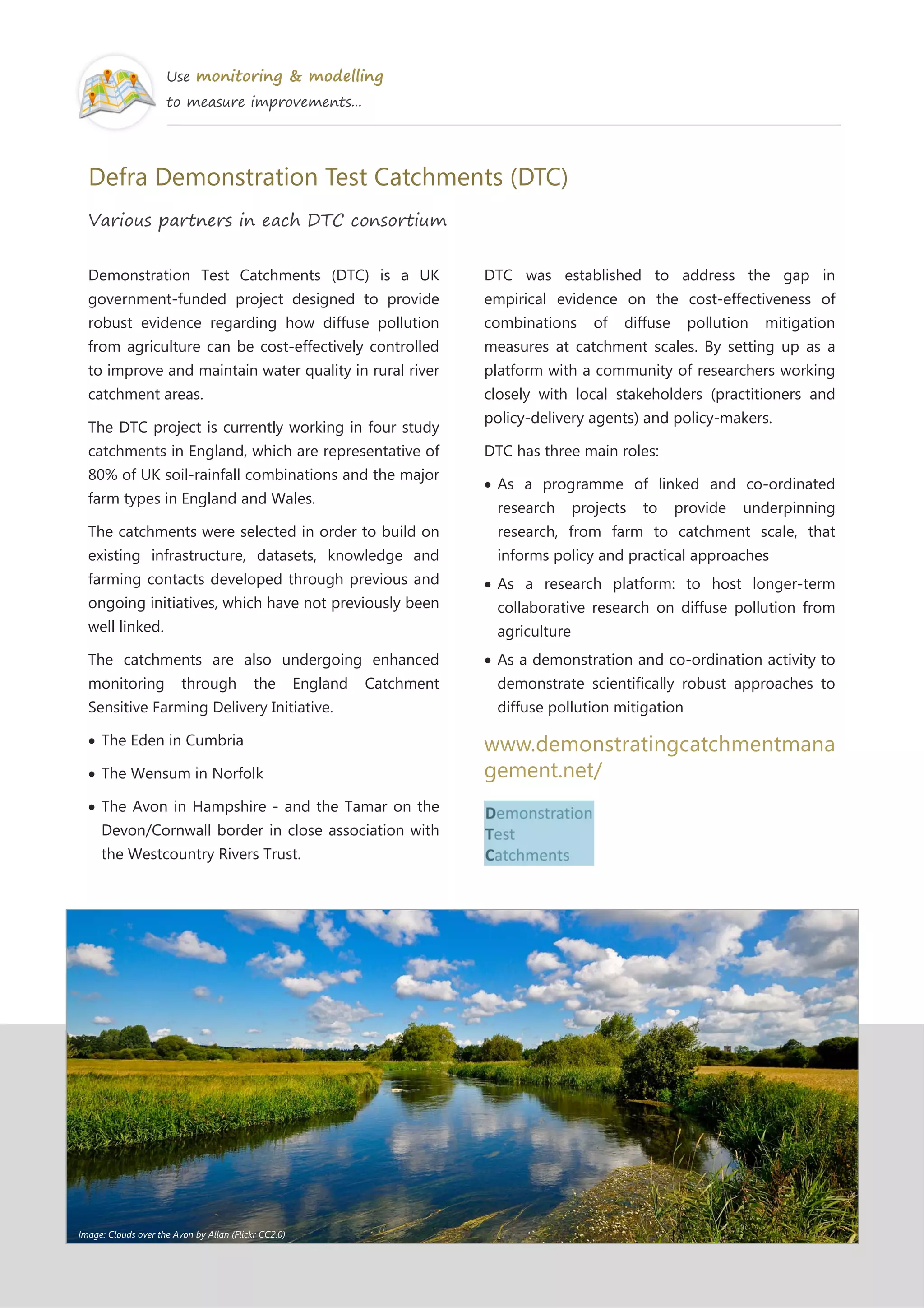 Use monitoring & modelling
to measure improvements...
Defra Demonstration Test Catchments (DTC)
Various partners in each DTC consortium
Demonstration Test Catchments (DTC) is a UK
government-funded project designed to provide
robust evidence regarding how diffuse pollution
from agriculture can be cost-effectively controlled
to improve and maintain water quality in rural river
catchment areas.
The DTC project is currently working in four study
catchments in England, which are representative of
80% of UK soil-rainfall combinations and the major
farm types in England and Wales.
The catchments were selected in order to build on
existing infrastructure, datasets, knowledge and
farming contacts developed through previous and
ongoing initiatives, which have not previously been
well linked.
The catchments are also undergoing enhanced
monitoring through the England Catchment
Sensitive Farming Delivery Initiative.
The Eden in Cumbria
The Wensum in Norfolk
The Avon in Hampshire - and the Tamar on the
Devon/Cornwall border in close association with
the Westcountry Rivers Trust.
DTC was established to address the gap in
empirical evidence on the cost-effectiveness of
combinations of diffuse pollution mitigation
measures at catchment scales. By setting up as a
platform with a community of researchers working
closely with local stakeholders (practitioners and
policy-delivery agents) and policy-makers.
DTC has three main roles:
As a programme of linked and co-ordinated
research projects to provide underpinning
research, from farm to catchment scale, that
informs policy and practical approaches
As a research platform: to host longer-term
collaborative research on diffuse pollution from
agriculture
As a demonstration and co-ordination activity to
demonstrate scientifically robust approaches to
diffuse pollution mitigation
www.demonstratingcatchmentmana
gement.net/
Image: Clouds over the Avon by Allan (Flickr CC2.0)
 
