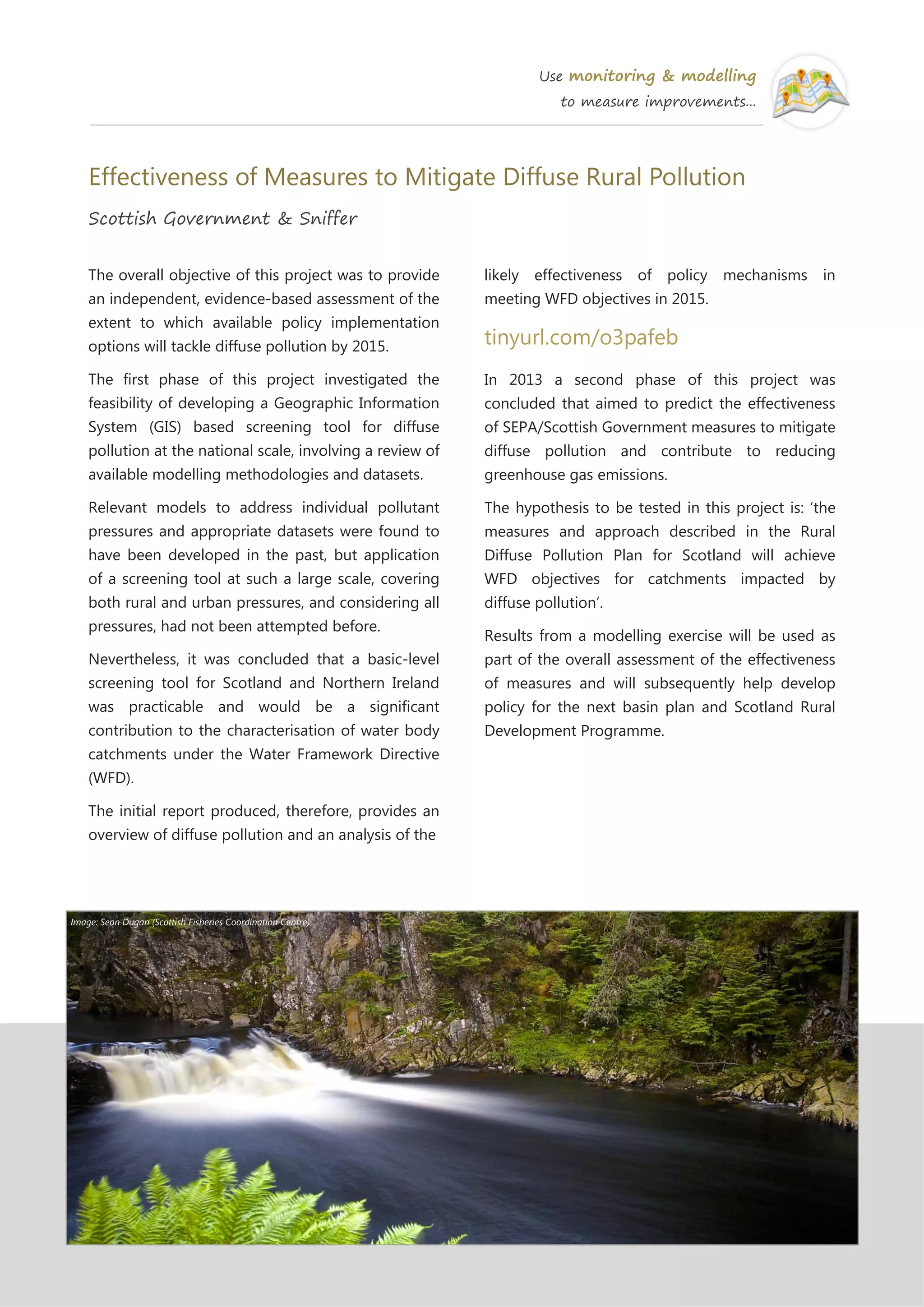 Use monitoring & modelling
to measure improvements...
Effectiveness of Measures to Mitigate Diffuse Rural Pollution
Scottish Government & Sniffer
likely effectiveness of policy mechanisms in
meeting WFD objectives in 2015.
tinyurl.com/o3pafeb
In 2013 a second phase of this project was
concluded that aimed to predict the effectiveness
of SEPA/Scottish Government measures to mitigate
diffuse pollution and contribute to reducing
greenhouse gas emissions.
The hypothesis to be tested in this project is: ‘the
measures and approach described in the Rural
Diffuse Pollution Plan for Scotland will achieve
WFD objectives for catchments impacted by
diffuse pollution’.
Results from a modelling exercise will be used as
part of the overall assessment of the effectiveness
of measures and will subsequently help develop
policy for the next basin plan and Scotland Rural
Development Programme.
The overall objective of this project was to provide
an independent, evidence-based assessment of the
extent to which available policy implementation
options will tackle diffuse pollution by 2015.
The first phase of this project investigated the
feasibility of developing a Geographic Information
System (GIS) based screening tool for diffuse
pollution at the national scale, involving a review of
available modelling methodologies and datasets.
Relevant models to address individual pollutant
pressures and appropriate datasets were found to
have been developed in the past, but application
of a screening tool at such a large scale, covering
both rural and urban pressures, and considering all
pressures, had not been attempted before.
Nevertheless, it was concluded that a basic-level
screening tool for Scotland and Northern Ireland
was practicable and would be a significant
contribution to the characterisation of water body
catchments under the Water Framework Directive
(WFD).
The initial report produced, therefore, provides an
overview of diffuse pollution and an analysis of the
Image: Sean Dugan (Scottish Fisheries Coordination Centre)
 