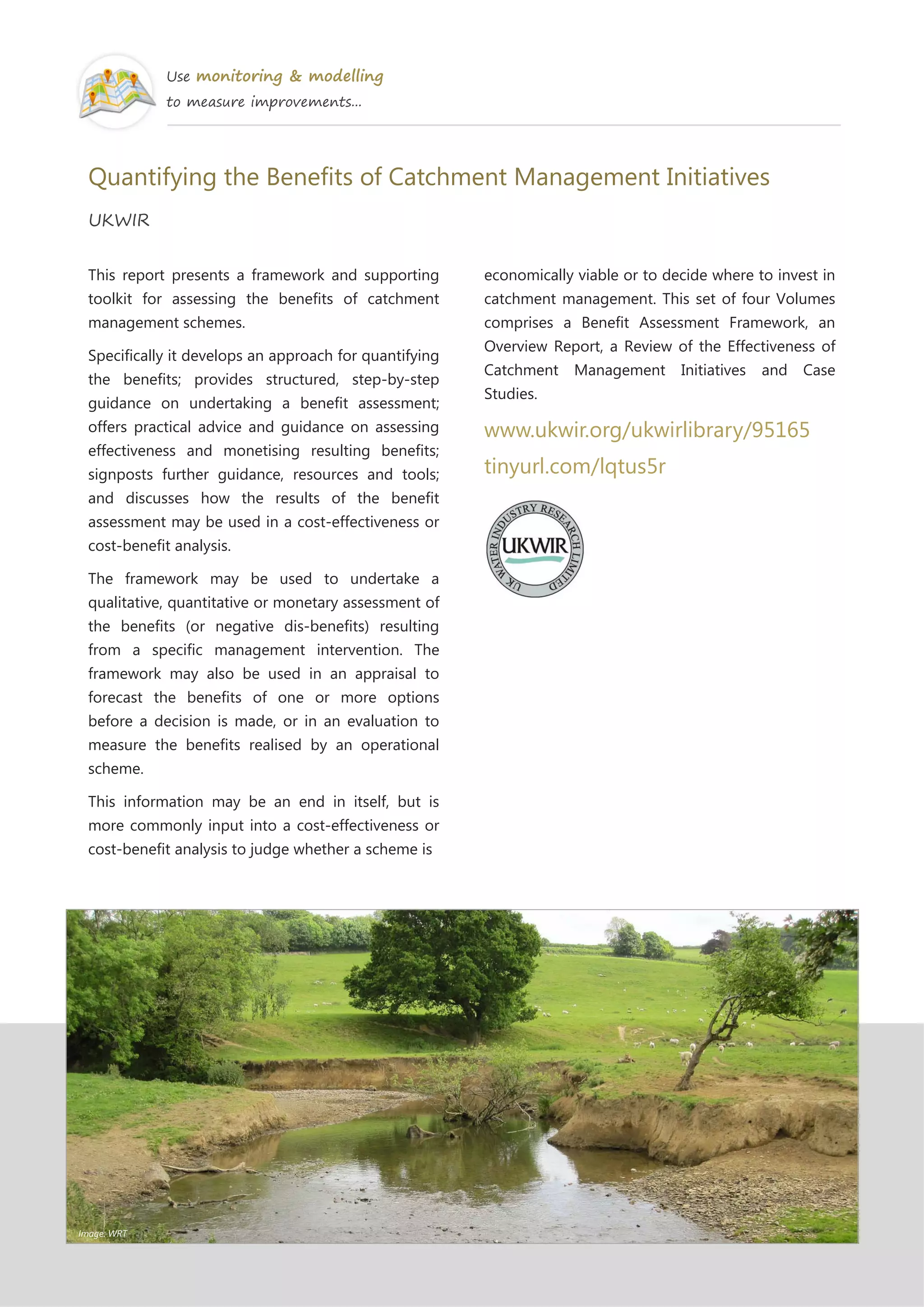 Use monitoring & modelling
to measure improvements...
Quantifying the Benefits of Catchment Management Initiatives
UKWIR
This report presents a framework and supporting
toolkit for assessing the benefits of catchment
management schemes.
Specifically it develops an approach for quantifying
the benefits; provides structured, step-by-step
guidance on undertaking a benefit assessment;
offers practical advice and guidance on assessing
effectiveness and monetising resulting benefits;
signposts further guidance, resources and tools;
and discusses how the results of the benefit
assessment may be used in a cost-effectiveness or
cost-benefit analysis.
The framework may be used to undertake a
qualitative, quantitative or monetary assessment of
the benefits (or negative dis-benefits) resulting
from a specific management intervention. The
framework may also be used in an appraisal to
forecast the benefits of one or more options
before a decision is made, or in an evaluation to
measure the benefits realised by an operational
scheme.
This information may be an end in itself, but is
more commonly input into a cost-effectiveness or
cost-benefit analysis to judge whether a scheme is
economically viable or to decide where to invest in
catchment management. This set of four Volumes
comprises a Benefit Assessment Framework, an
Overview Report, a Review of the Effectiveness of
Catchment Management Initiatives and Case
Studies.
www.ukwir.org/ukwirlibrary/95165
tinyurl.com/lqtus5r
Image: WRT
 