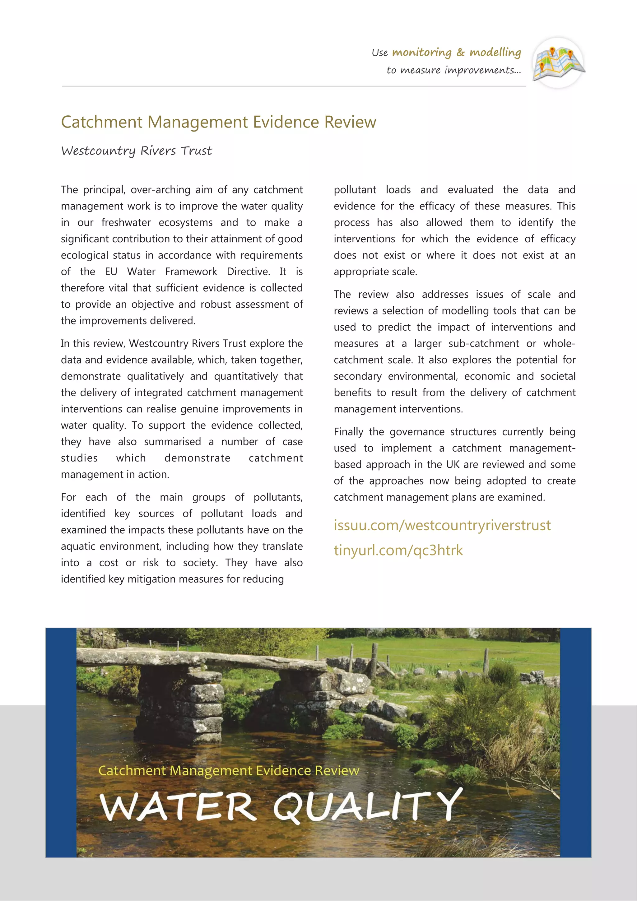 Use monitoring & modelling
to measure improvements...
Catchment Management Evidence Review
Westcountry Rivers Trust
The principal, over-arching aim of any catchment
management work is to improve the water quality
in our freshwater ecosystems and to make a
significant contribution to their attainment of good
ecological status in accordance with requirements
of the EU Water Framework Directive. It is
therefore vital that sufficient evidence is collected
to provide an objective and robust assessment of
the improvements delivered.
In this review, Westcountry Rivers Trust explore the
data and evidence available, which, taken together,
demonstrate qualitatively and quantitatively that
the delivery of integrated catchment management
interventions can realise genuine improvements in
water quality. To support the evidence collected,
they have also summarised a number of case
studies which demonstrate catchment
management in action.
For each of the main groups of pollutants,
identified key sources of pollutant loads and
examined the impacts these pollutants have on the
aquatic environment, including how they translate
into a cost or risk to society. They have also
identified key mitigation measures for reducing
pollutant loads and evaluated the data and
evidence for the efficacy of these measures. This
process has also allowed them to identify the
interventions for which the evidence of efficacy
does not exist or where it does not exist at an
appropriate scale.
The review also addresses issues of scale and
reviews a selection of modelling tools that can be
used to predict the impact of interventions and
measures at a larger sub-catchment or whole-
catchment scale. It also explores the potential for
secondary environmental, economic and societal
benefits to result from the delivery of catchment
management interventions.
Finally the governance structures currently being
used to implement a catchment management-
based approach in the UK are reviewed and some
of the approaches now being adopted to create
catchment management plans are examined.
issuu.com/westcountryriverstrust
tinyurl.com/qc3htrk
 