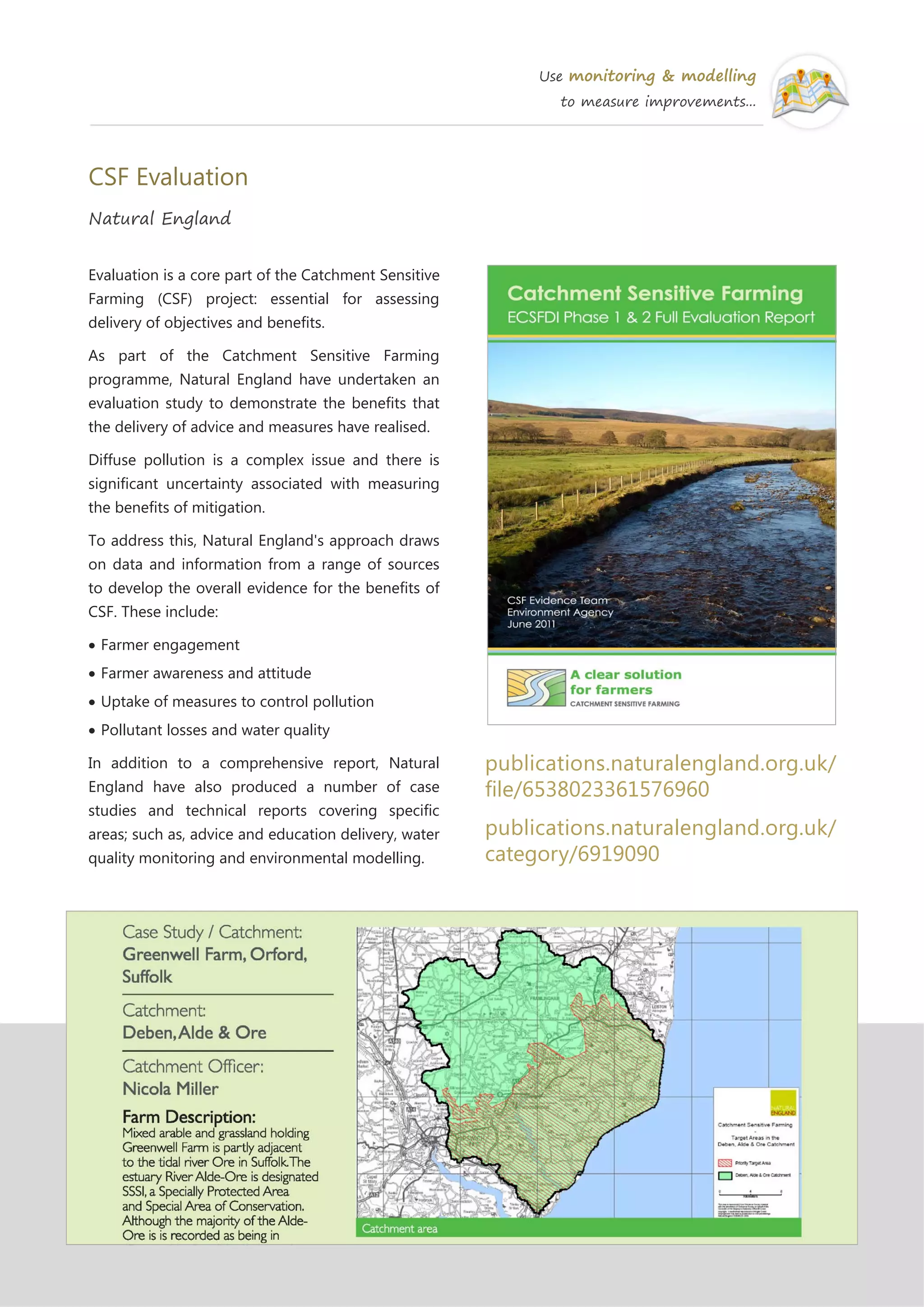 Use monitoring & modelling
to measure improvements...
CSF Evaluation
Natural England
Evaluation is a core part of the Catchment Sensitive
Farming (CSF) project: essential for assessing
delivery of objectives and benefits.
As part of the Catchment Sensitive Farming
programme, Natural England have undertaken an
evaluation study to demonstrate the benefits that
the delivery of advice and measures have realised.
Diffuse pollution is a complex issue and there is
significant uncertainty associated with measuring
the benefits of mitigation.
To address this, Natural England's approach draws
on data and information from a range of sources
to develop the overall evidence for the benefits of
CSF. These include:
Farmer engagement
Farmer awareness and attitude
Uptake of measures to control pollution
Pollutant losses and water quality
In addition to a comprehensive report, Natural
England have also produced a number of case
studies and technical reports covering specific
areas; such as, advice and education delivery, water
quality monitoring and environmental modelling.
publications.naturalengland.org.uk/
file/6538023361576960
publications.naturalengland.org.uk/
category/6919090
 
