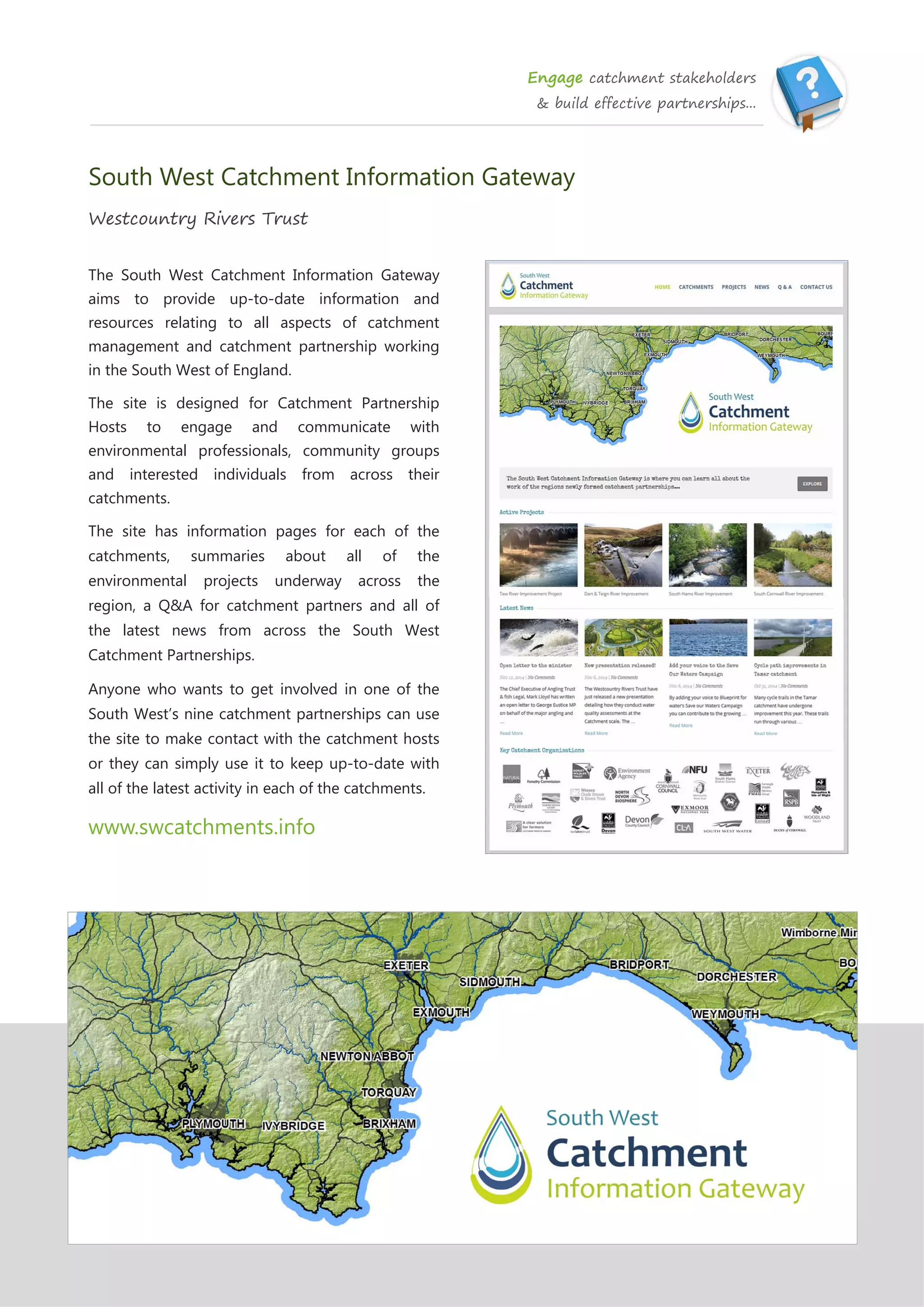 Engage catchment stakeholders
& build effective partnerships...
South West Catchment Information Gateway
Westcountry Rivers Trust
The South West Catchment Information Gateway
aims to provide up-to-date information and
resources relating to all aspects of catchment
management and catchment partnership working
in the South West of England.
The site is designed for Catchment Partnership
Hosts to engage and communicate with
environmental professionals, community groups
and interested individuals from across their
catchments.
The site has information pages for each of the
catchments, summaries about all of the
environmental projects underway across the
region, a Q&A for catchment partners and all of
the latest news from across the South West
Catchment Partnerships.
Anyone who wants to get involved in one of the
South West’s nine catchment partnerships can use
the site to make contact with the catchment hosts
or they can simply use it to keep up-to-date with
all of the latest activity in each of the catchments.
www.swcatchments.info
 