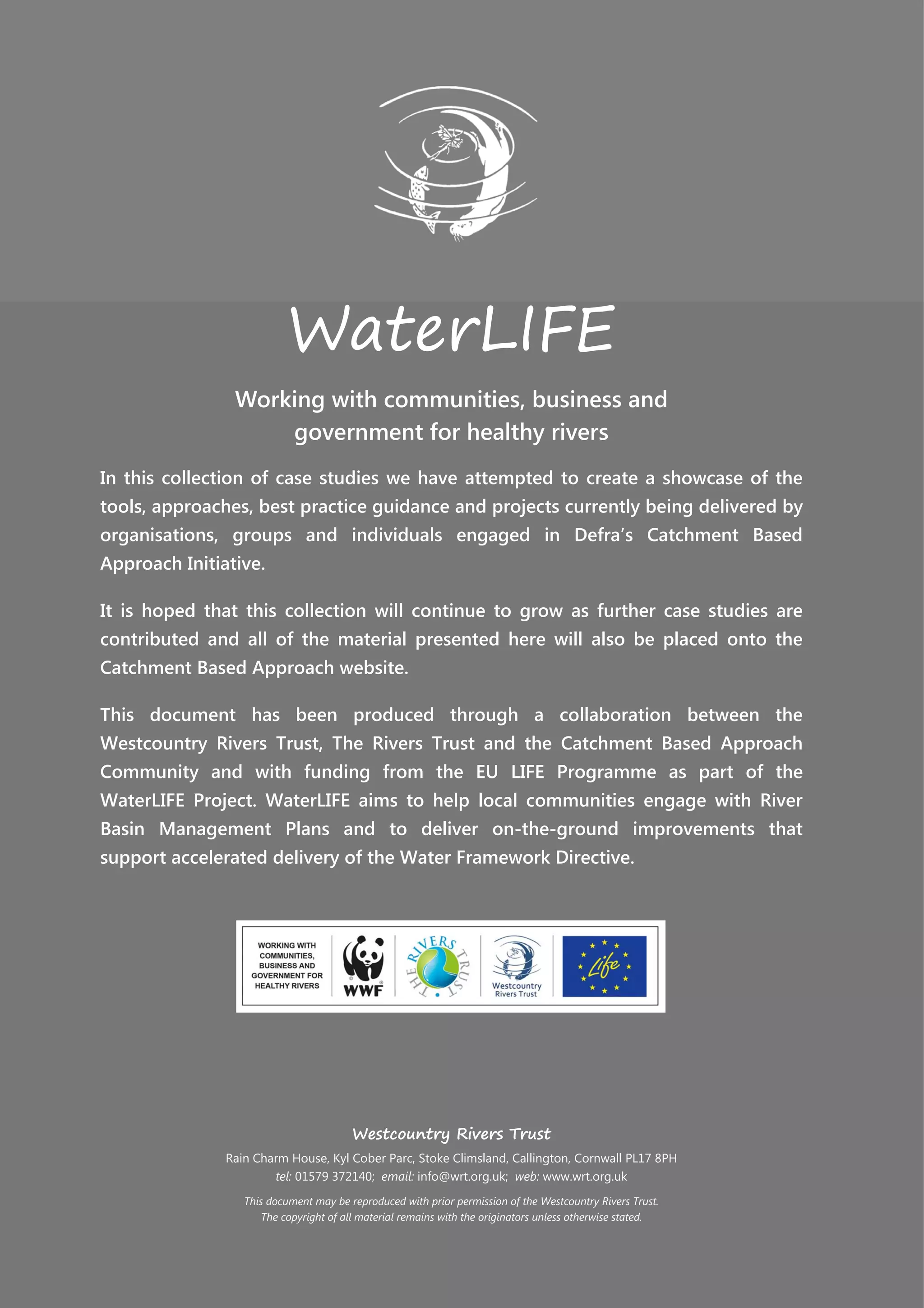 WaterLIFE
Working with communities, business and
government for healthy rivers
In this collection of case studies we have attempted to create a showcase of the
tools, approaches, best practice guidance and projects currently being delivered by
organisations, groups and individuals engaged in Defra’s Catchment Based
Approach Initiative.
It is hoped that this collection will continue to grow as further case studies are
contributed and all of the material presented here will also be placed onto the
Catchment Based Approach website.
This document has been produced through a collaboration between the
Westcountry Rivers Trust, The Rivers Trust and the Catchment Based Approach
Community and with funding from the EU LIFE Programme as part of the
WaterLIFE Project. WaterLIFE aims to help local communities engage with River
Basin Management Plans and to deliver on-the-ground improvements that
support accelerated delivery of the Water Framework Directive.
Westcountry Rivers Trust
Rain Charm House, Kyl Cober Parc, Stoke Climsland, Callington, Cornwall PL17 8PH
tel: 01579 372140; email: info@wrt.org.uk; web: www.wrt.org.uk
This document may be reproduced with prior permission of the Westcountry Rivers Trust.
The copyright of all material remains with the originators unless otherwise stated.
 