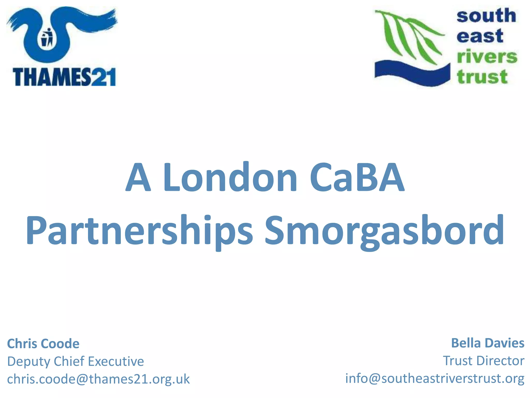 Bella Davies
Trust Director
info@southeastriverstrust.org
Chris Coode
Deputy Chief Executive
chris.coode@thames21.org.uk
A London CaBA
Partnerships Smorgasbord
 