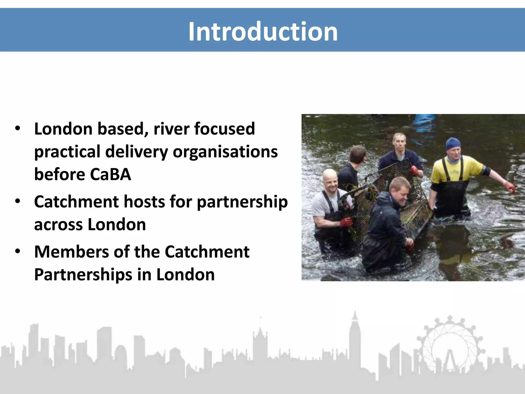 Introduction
• London based, river focused
practical delivery organisations
before CaBA
• Catchment hosts for partnership
across London
• Members of the Catchment
Partnerships in London
 
