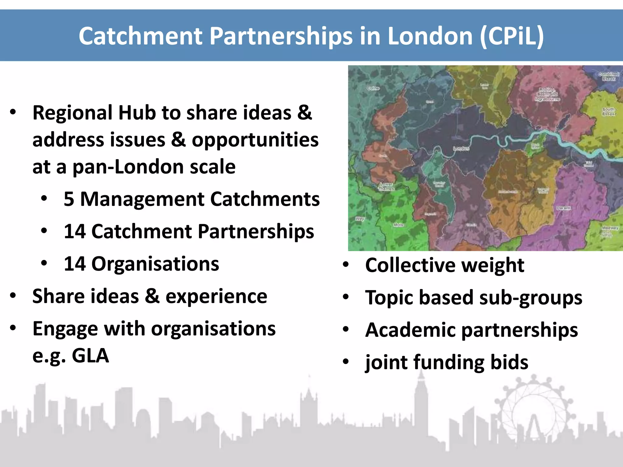 Catchment Partnerships in London (CPiL)
• Regional Hub to share ideas &
address issues & opportunities
at a pan-London scale
• 5 Management Catchments
• 14 Catchment Partnerships
• 14 Organisations
• Share ideas & experience
• Engage with organisations
e.g. GLA
• Collective weight
• Topic based sub-groups
• Academic partnerships
• joint funding bids
 