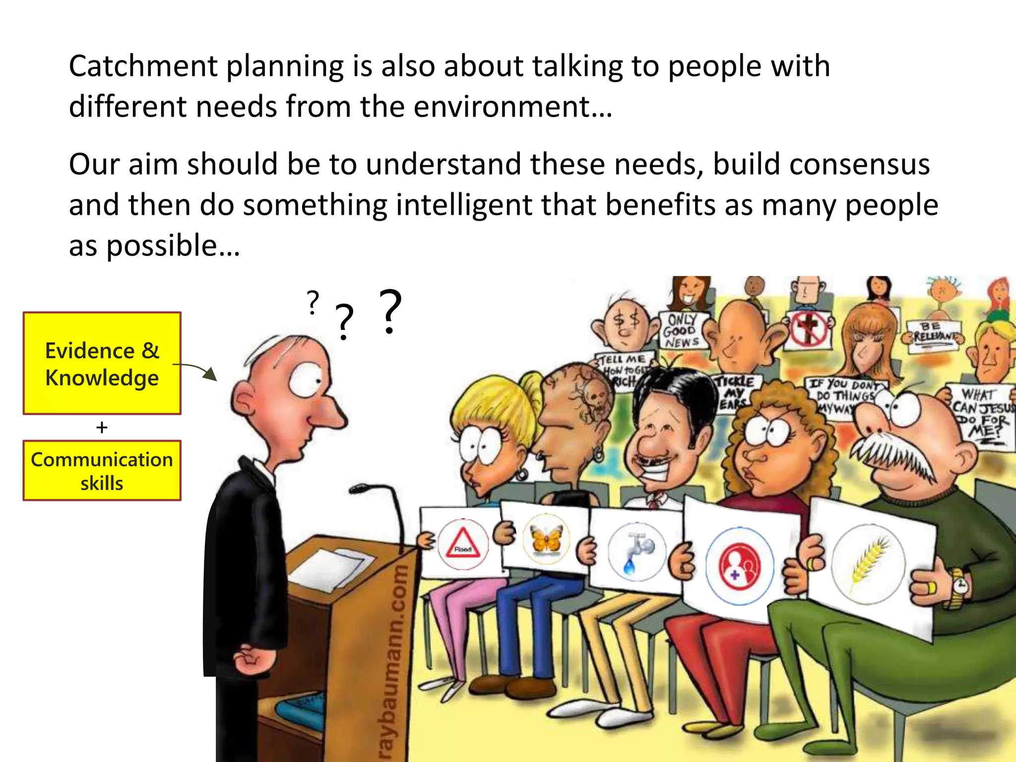 Catchment planning is also about talking to people with
different needs from the environment…
Our aim should be to understand these needs, build consensus
and then do something intelligent that benefits as many people
as possible…
?
?
?Evidence &
Knowledge
Communication
skills
+
 