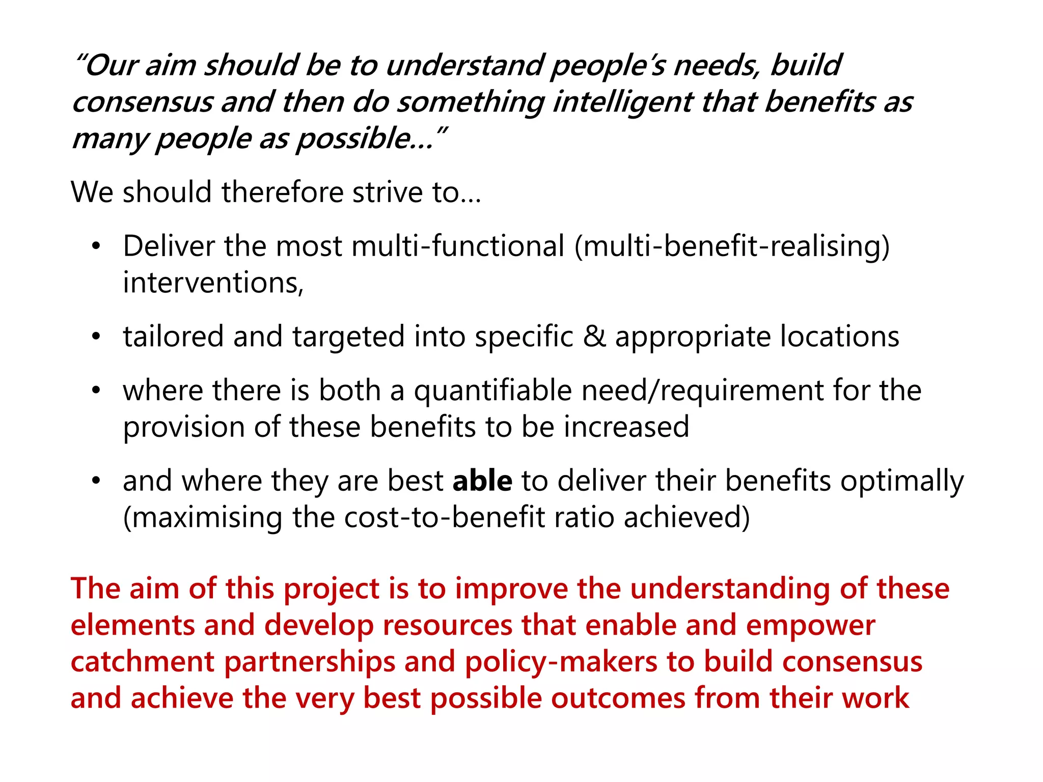 “Our aim should be to understand people’s needs, build
consensus and then do something intelligent that benefits as
many people as possible…”
We should therefore strive to…
• Deliver the most multi-functional (multi-benefit-realising)
interventions,
• tailored and targeted into specific & appropriate locations
• where there is both a quantifiable need/requirement for the
provision of these benefits to be increased
• and where they are best able to deliver their benefits optimally
(maximising the cost-to-benefit ratio achieved)
The aim of this project is to improve the understanding of these
elements and develop resources that enable and empower
catchment partnerships and policy-makers to build consensus
and achieve the very best possible outcomes from their work
 