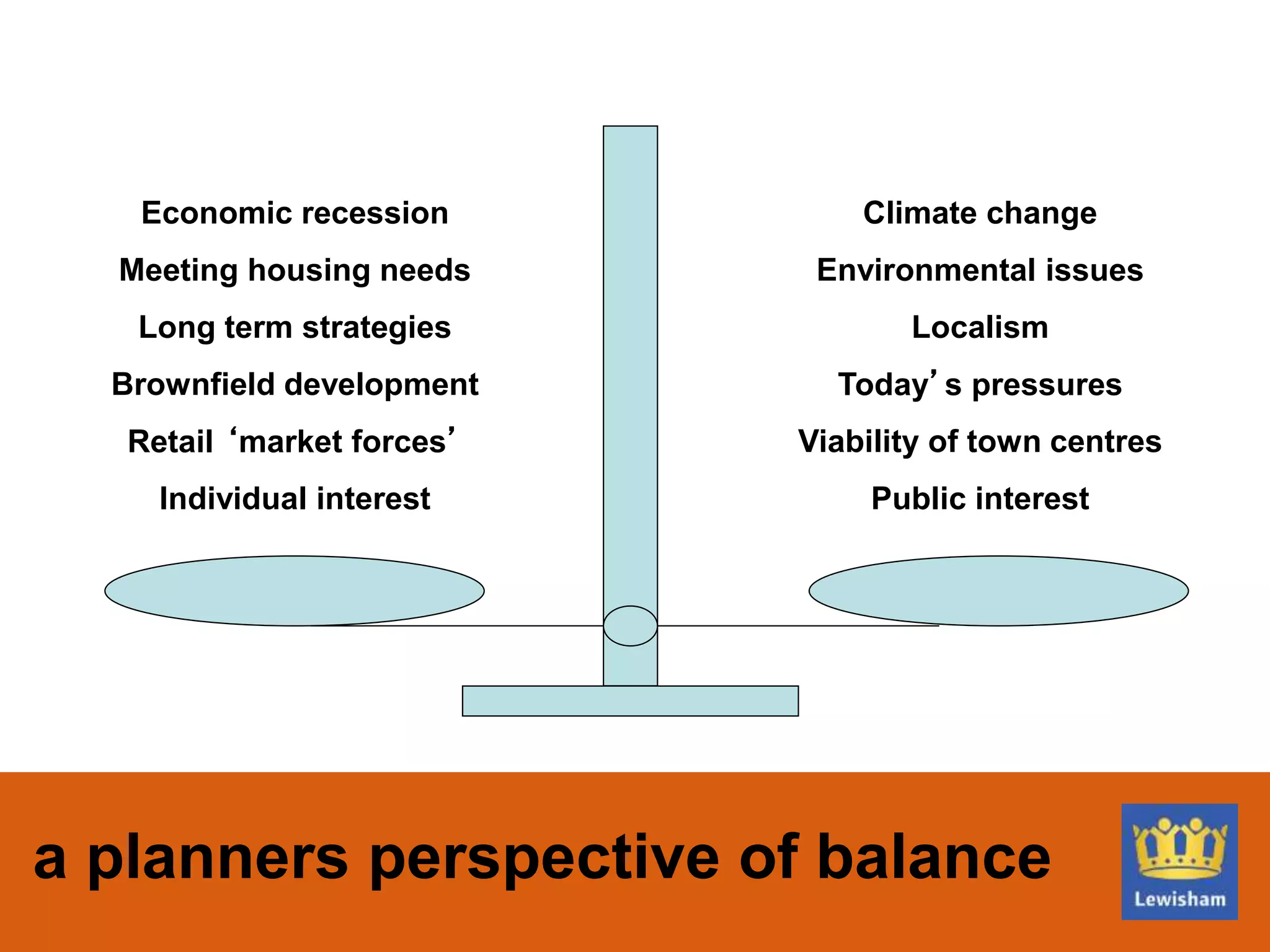 a planners perspective of balance
Climate change
Environmental issues
Localism
Today’s pressures
Viability of town centres
Public interest
Economic recession
Meeting housing needs
Long term strategies
Brownfield development
Retail ‘market forces’
Individual interest
 