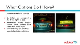outdoor75
What Options Do I Have?
u  EL stickers are connected to
the Brake-lights of cab
u  Whenever driver applies
brake, these stickers glow
along with brake lights
u  They are very eye catching
especially during night time
Electroluminescent Stickers
 