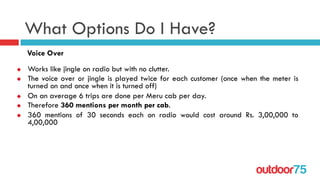 outdoor75
What Options Do I Have?
Voice Over
u  Works like jingle on radio but with no clutter.
u  The voice over or jingle is played twice for each customer (once when the meter is
turned on and once when it is turned off)
u  On an average 6 trips are done per Meru cab per day.
u  Therefore 360 mentions per month per cab.
u  360 mentions of 30 seconds each on radio would cost around Rs. 3,00,000 to
4,00,000
 
