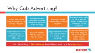outdoor75
Why Cab Advertising?
Cabs go everywhere
so the message can be
seen by everyone
Inside the car the
passenger is captive
hence more receptive
to the message
Message is at eye
level therefore difficult
to ignore
Passenger would be in
car for at least 40
minutes so interactive
campaigns can be
executed
Significantly lower cost
when compared to
traditional media or
billboards
Exclusive visibility
within the cab away
from the clutter
Its possible to measure
and track the reach
and impact of your
campaign
Cabs are used by city
high fliers, shoppers
with money to spend
and tourists and
visitors visiting.
Cab Advertising is 80% cheaper than Billboards and has the same reach
 