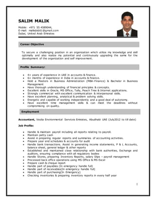 1
SALIM MALIK
Mobile: +971 55 4589044,
E-mail: malikdxb61@gmail.com
Dubai, United Arab Emirates
To secure a challenging position in an organization which utilize my knowledge and skill
optimally and also realize my potential and continuously upgrading the same for the
development of the organization and self improvement.
 4+ years of experience in UAE in accounts & finance.
 6+ months of experience in India in accounts & finance.
 Hold a Masters in Business Administration (MBA-Finance) & Bachelor in Business
Management
 Have thorough understanding of financial principles & concepts.
 Excellent skills in Oracle, MS Office, Tally, Peach Tree & Internet applications.
 Strongly commercial with excellent communication & interpersonal skills.
 Have excellent planning, analytical & problem solving skills.
 Energetic and capable of working independently and a good deal of autonomy.
 Have excellent time management skills & can meet the deadlines without
compromising on quality.
Accountant, Veolia Environmental Services Emirates, Abudhabi UAE (July2012 to till date)
Job Profile:
 Handle & maintain payroll including all reports relating to payroll.
 Maintain petty cash
 Assist in preparing regular reports and summaries of accounting activities.
 Prepare year end schedules & accounts for audit
 Handle bank transactions. Assist in generating income statements, P & L Accounts,
balance sheet, general ledger & other reports
 Established and maintained close relationship with bank authorities, Exchange and
auditors, ensuring compliance with all regulatory bodies
 Handle Stores, preparing Inventory Reports, salary Slips – payroll management
 Processed back office operations using MS Office & MS Excel
 Prepare cash & cheque report
 Handle part of payables (In emergency handle full)
 Handle part of receivables(In emergency handle full)
 Handle part of purchasing(In Emergency)
 Checking inventories & preparing inventory reports in every half year
Career Objective
Employment
Profile Summary:
 