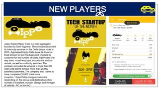 NEW PLAYERS
Jaipur-based Hippo Cabs is a cab aggregator
founded by Sahil Agarwal. The company launched
its inter-city services on the Delhi-Jaipur route in
2015. App-based Hippo Cabs pays its drivers a
fixed amount on per-trip basis and charges its
customer for the number of seats. It provides one-
way taxis, round-way trips, airport cabs and car
rentals, as well as multi-city services. The
company provides its services in more than 90
cities and claims to have more than 25,000
satisfied customers. The company also claims to
have completed 35,000 rides since
inception. Hippo Cabs charges customers
depending on the pickup and destination cities,
number of travelers, number of bags and the type
of vehicle - AC or non-AC.
 