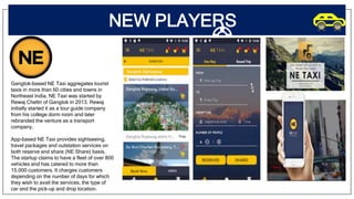 NEW PLAYERS
Gangtok-based NE Taxi aggregates tourist
taxis in more than 60 cities and towns in
Northeast India. NE Taxi was started by
Rewaj Chettri of Gangtok in 2013. Rewaj
initially started it as a tour guide company
from his college dorm room and later
rebranded the venture as a transport
company.
App-based NE Taxi provides sightseeing,
travel packages and outstation services on
both reserve and share (NE Share) basis.
The startup claims to have a fleet of over 800
vehicles and has catered to more than
15,000 customers. It charges customers
depending on the number of days for which
they wish to avail the services, the type of
car and the pick-up and drop location.
 