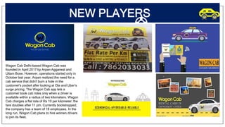 NEW PLAYERS
Wagon Cab Delhi-based Wagon Cab was
founded in April 2017 by Arpan Aggarwal and
Uttam Bose. However, operations started only in
October last year. Arpan realized the need for a
cab service that didn't burn a hole in the
customer's pocket after looking at Ola and Uber’s
surge pricing. The Wagon Cab app lets a
customer book cab rides only when a driver is
available within a radius of two kilometers. Wagon
Cab charges a flat rate of Rs 10 per kilometer; the
fare doubles after 11 pm. Currently bootstrapped,
the company has a team of 18 employees. In the
long run, Wagon Cab plans to hire women drivers
to join its fleet.
 