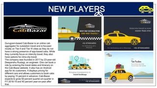 NEW PLAYERS
Gurugram-based Cab-Bazar is an online cab
aggregator for outstation travel and is focused
mostly on Tier II and Tier III cities as they do not
have a strong presence of app-based cabs. While
they currently focus on intercity travel, they also
have options for intra-city travel.
The company was founded in 2017 by 23-year-old
Deepanshu Rustagi, an engineer. One can book a
ride by entering the travel dates and itinerary on
the Cab-Bazar website. It also has an Android
app for its customers. It displays pricing for
different cars and allows customers to book cabs
by paying 15 percent in advance. Cab-Bazar
expects to grow 50 percent quarter-on-quarter in
FY 2018-19 and 40 percent year-on-year after
that.
 